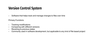 Version Control System
- Software that helps track and manage changes to files over time
Primary Functions
- Tracking modifications
- Comparing with different versions
- Reverting to previous states
- Commonly used in software development, but applicable to any kind of file based project
 