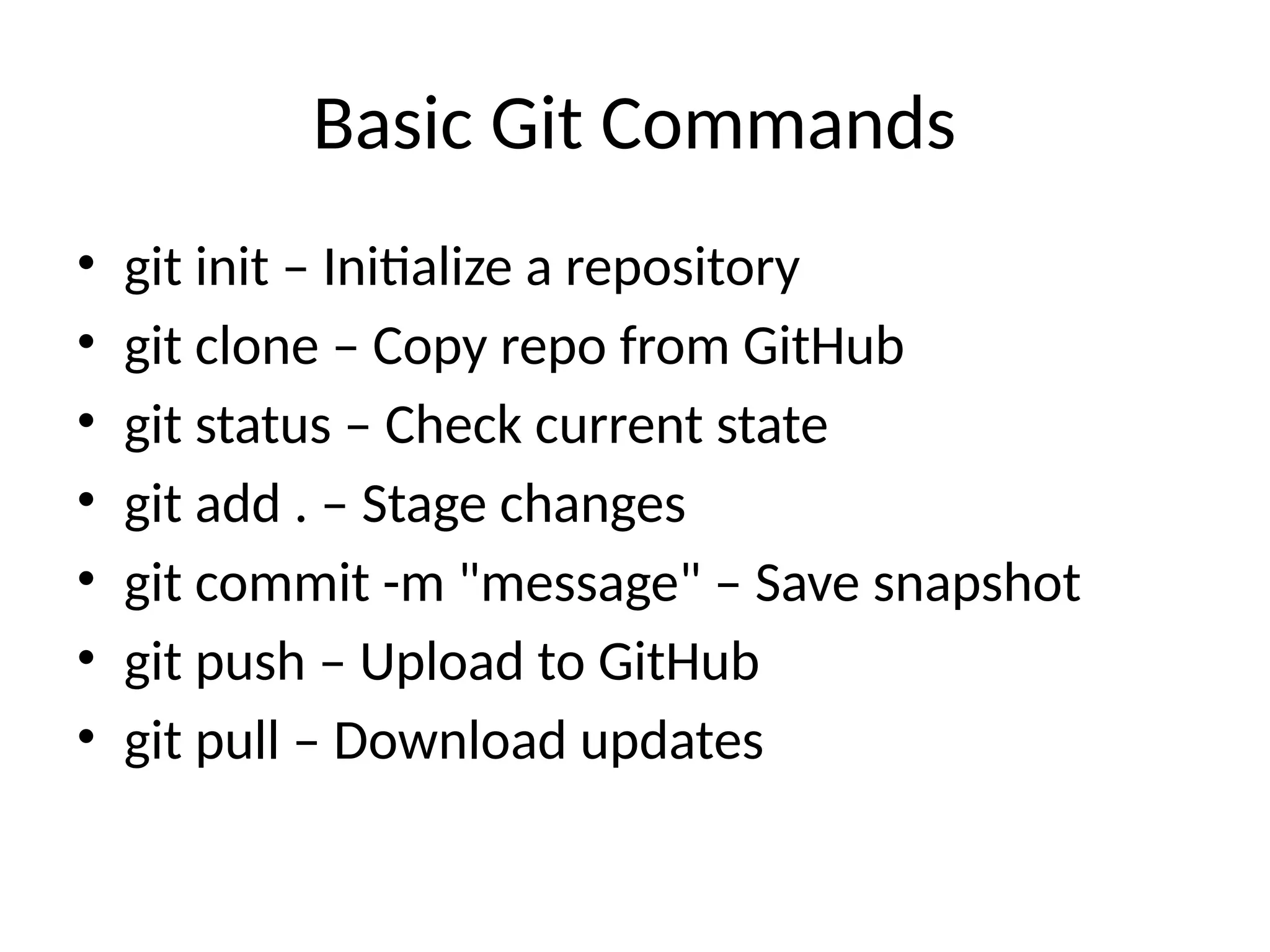Basic Git Commands
• git init – Initialize a repository
• git clone – Copy repo from GitHub
• git status – Check current state
• git add . – Stage changes
• git commit -m "message" – Save snapshot
• git push – Upload to GitHub
• git pull – Download updates
 