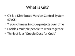 What is Git?
• Git is a Distributed Version Control System
(DVCS)
• Tracks changes in code/projects over time
• Enables multiple people to work together
• Think of it as 'Google Docs for Code'
 