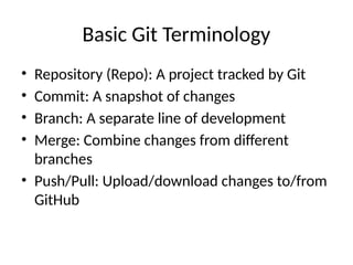 Basic Git Terminology
• Repository (Repo): A project tracked by Git
• Commit: A snapshot of changes
• Branch: A separate line of development
• Merge: Combine changes from different
branches
• Push/Pull: Upload/download changes to/from
GitHub
 