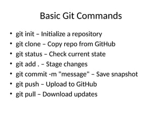Basic Git Commands
• git init – Initialize a repository
• git clone – Copy repo from GitHub
• git status – Check current state
• git add . – Stage changes
• git commit -m "message" – Save snapshot
• git push – Upload to GitHub
• git pull – Download updates
 