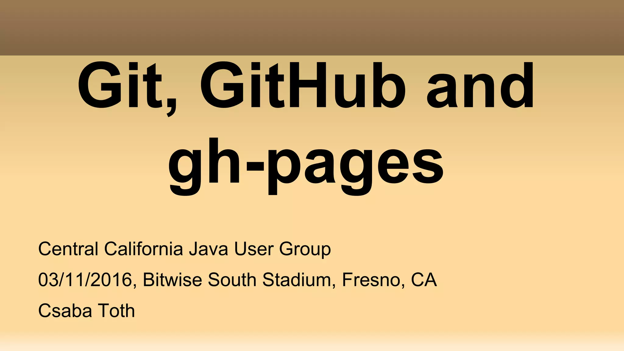 Git, GitHub and gh-pages Central California Java User Group 03/11/2016, Bitwise South Stadium, Fresno, CA Csaba Toth 
