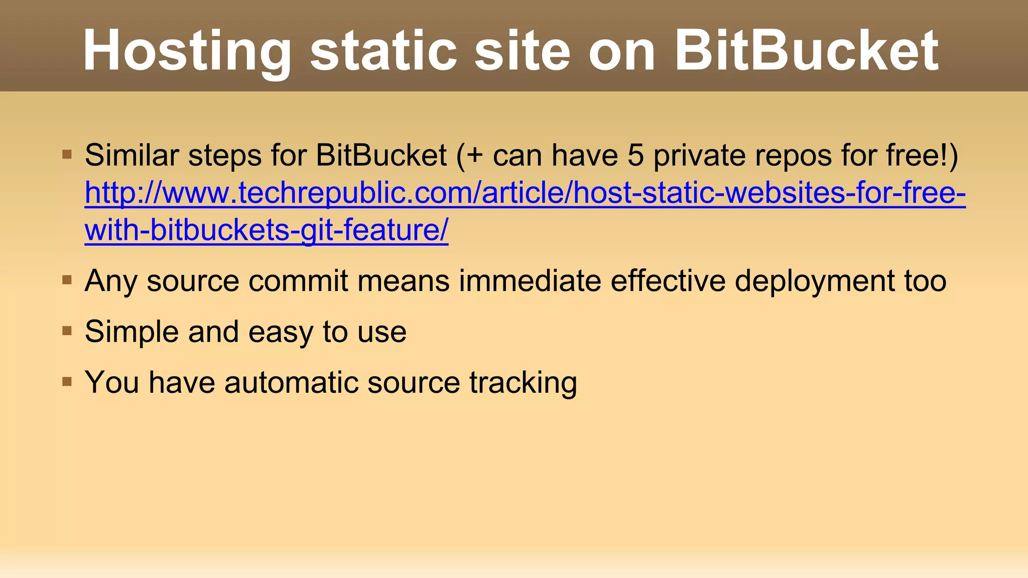 Hosting static site on BitBucket  Similar steps for BitBucket (+ can have 5 private repos for free!) http://www.techrepublic.com/article/host-static-websites-for-free- with-bitbuckets-git-feature/  Any source commit means immediate effective deployment too  Simple and easy to use  You have automatic source tracking 