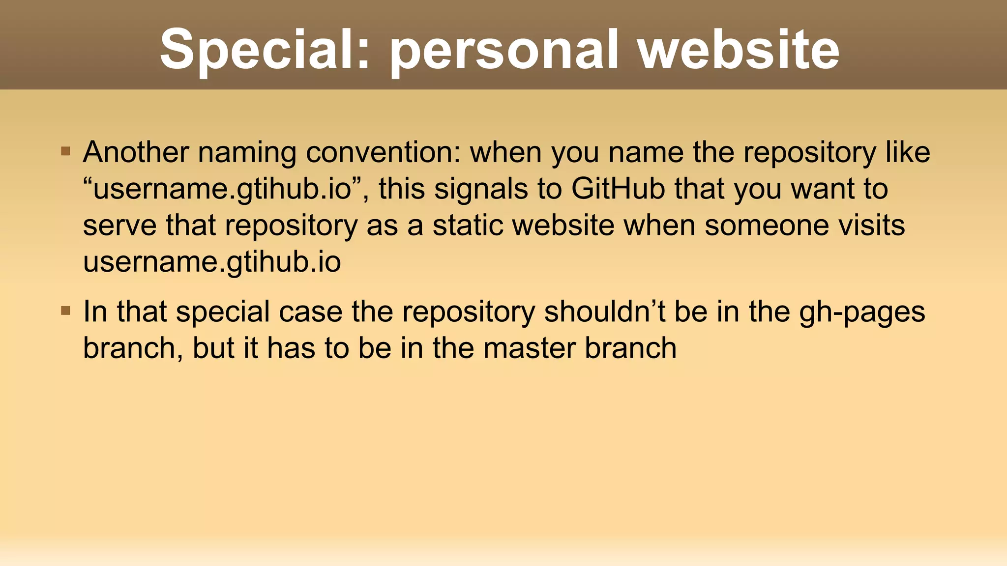 Special: personal website  Another naming convention: when you name the repository like “username.gtihub.io”, this signals to GitHub that you want to serve that repository as a static website when someone visits username.gtihub.io  In that special case the repository shouldn’t be in the gh-pages branch, but it has to be in the master branch 