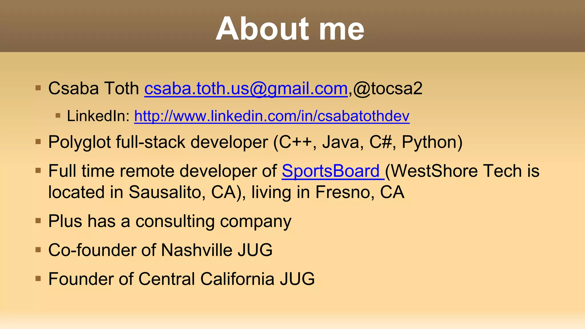 About me  Csaba Toth csaba.toth.us@gmail.com,@tocsa2  LinkedIn: http://www.linkedin.com/in/csabatothdev  Polyglot full-stack developer (C++, Java, C#, Python)  Full time remote developer of SportsBoard (WestShore Tech is located in Sausalito, CA), living in Fresno, CA  Plus has a consulting company  Co-founder of Nashville JUG  Founder of Central California JUG 