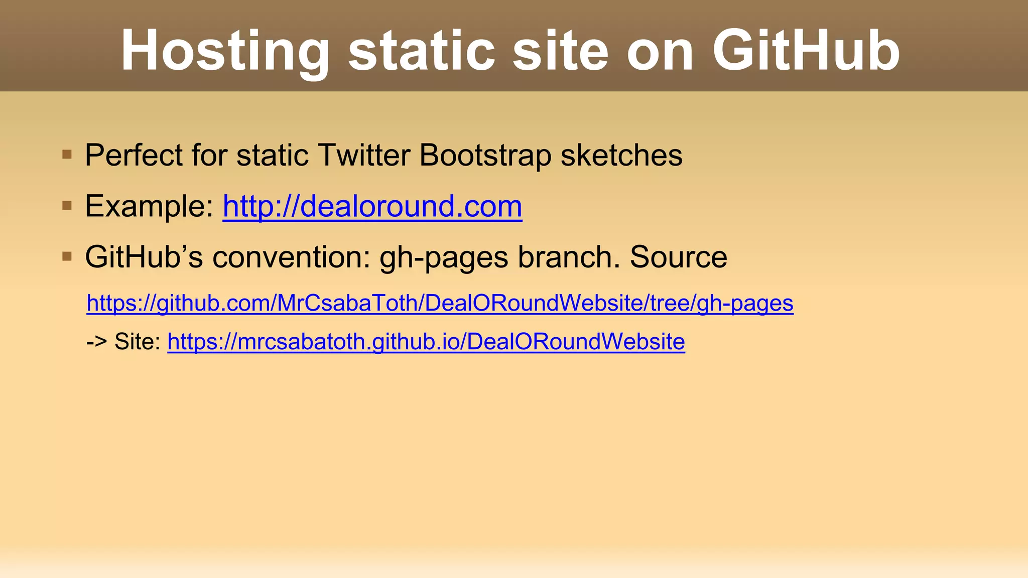 Hosting static site on GitHub  Perfect for static Twitter Bootstrap sketches  Example: http://dealoround.com  GitHub’s convention: gh-pages branch. Source https://github.com/MrCsabaToth/DealORoundWebsite/tree/gh-pages -> Site: https://mrcsabatoth.github.io/DealORoundWebsite 