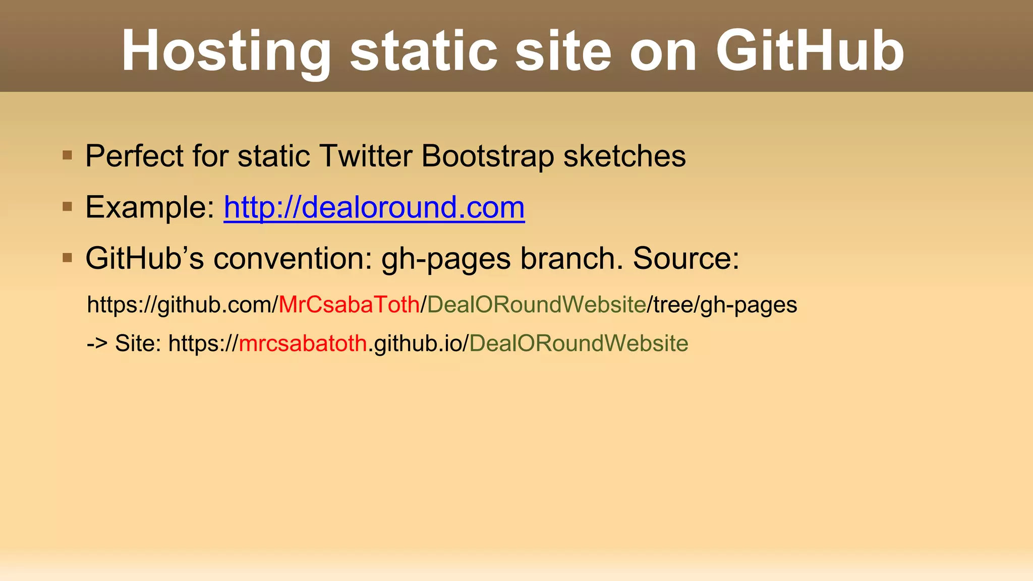 Hosting static site on GitHub  Perfect for static Twitter Bootstrap sketches  Example: http://dealoround.com  GitHub’s convention: gh-pages branch. Source: https://github.com/MrCsabaToth/DealORoundWebsite/tree/gh-pages -> Site: https://mrcsabatoth.github.io/DealORoundWebsite 