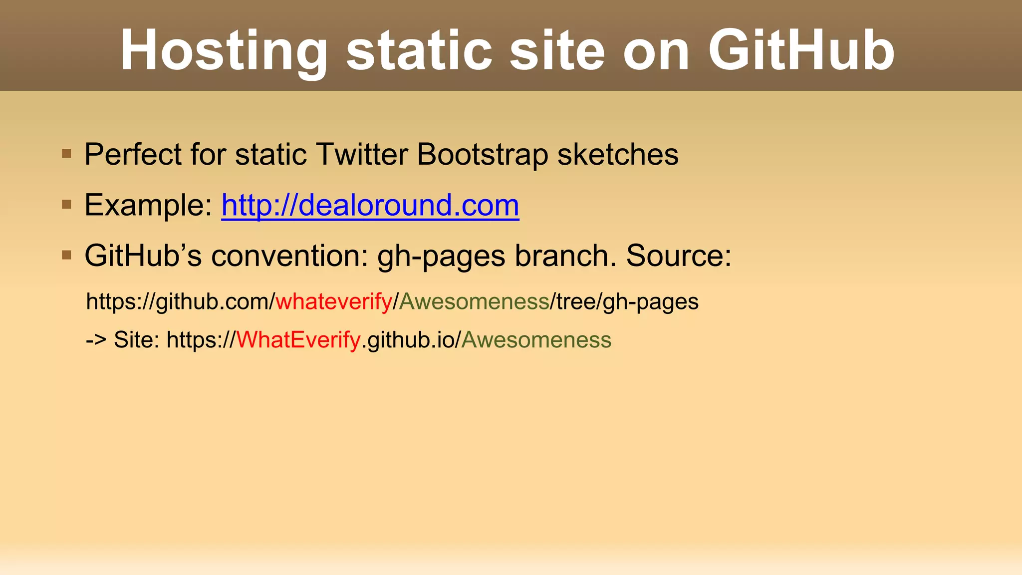 Hosting static site on GitHub  Perfect for static Twitter Bootstrap sketches  Example: http://dealoround.com  GitHub’s convention: gh-pages branch. Source: https://github.com/whateverify/Awesomeness/tree/gh-pages -> Site: https://WhatEverify.github.io/Awesomeness 