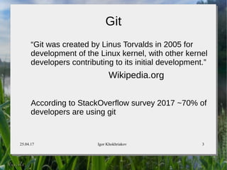 25.04.17 Igor Khokhriakov 3
Git
“Git was created by Linus Torvalds in 2005 for
development of the Linux kernel, with other kernel
developers contributing to its initial development.”
Wikipedia.org
According to StackOverflow survey 2017 ~70% of
developers are using git
 