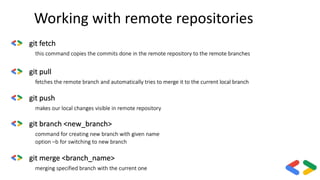 Working with remote repositories
git fetch
this command copies the commits done in the remote repository to the remote branches
git pull
fetches the remote branch and automatically tries to merge it to the current local branch
git push
makes our local changes visible in remote repository
git merge <branch_name>
merging specified branch with the current one
git branch <new_branch>
command for creating new branch with given name
option –b for switching to new branch
 