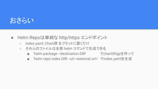 おさらい
● Helm Repoは単純な http/https エンドポイント
○ index.yaml, Chart群 をフラットに置くだけ
○ それらのファイルは全部 helm コマンドで生成できる
■ ‘helm package --destination DIR’ でchartのtgzを作って
■ ‘helm repo index DIR --url <external url>’ でindex.yamlを生成
 