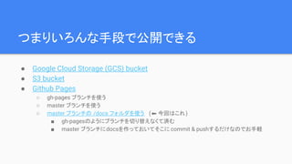 つまりいろんな手段で公開できる
● Google Cloud Storage (GCS) bucket
● S3 bucket
● Github Pages
○ gh-pages ブランチを使う
○ master ブランチを使う
○ master ブランチの /docs フォルダを使う (⬅ 今回はこれ)
■ gh-pagesのようにブランチを切り替えなくて済む
■ master ブランチにdocsを作っておいてそこに commit & pushするだけなのでお手軽
 