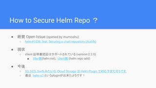 How to Secure Helm Repo ？
● 絶賛 Open Issue (opened by mumoshu)
○ helm#1038: feat: Securing a chart repository (AuthN)
● 現状
○ client 証明書認証はサポートされている (version 2.2.0)
■ tiller側(helm init), client側 (helm repo add)
● 今後
○ S3, GCS, Swift みたいな Cloud Storage は Helm Plugin で対応予定だそうです
○ 最近 helm-s3 というpluginが出来たようです！
 