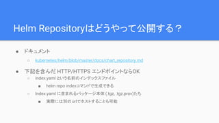 Helm Repositoryはどうやって公開する？
● ドキュメント
○ kubernetes/helm/blob/master/docs/chart_repository.md
● 下記を含んだ HTTP/HTTPS エンドポイントならOK
○ index.yaml という名前のインデックスファイル
■ helm repo indexコマンドで生成できる
○ Index.yaml に含まれるパッケージ本体 (.tgz, .tgz.prov)たち
■ 実際には別のurlでホストすることも可能
 