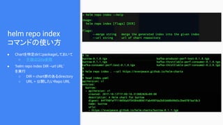 helm repo index
コマンドの使い方
● Chartを特定dirにpackageしておいて
○ 手順はQiita参照
● ‘helm repo index DIR --url URL’
を実行
○ DIR = chart群のあるdirectory
○ URL = 公開したいRepo URL
 