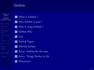 Welcome 2
GitHub
VIA Next
Innovators Tokyo
What is GitHub ?
Why GitHub is
used ?
Who is using
GitHub ?
GitHub Wiki
Gist
GitHub Pages
Reﬁned GitHub
Extra:
GitHub-like
Services
Extra: Things
Similar to Git
References
Outline
1 What is GitHub ?
2 Why GitHub is used ?
3 Who is using GitHub ?
4 GitHub Wiki
5 Gist
6 GitHub Pages
7 Reﬁned GitHub
8 Extra: GitHub-like Services
9 Extra: Things Similar to Git
10 References
2 / 15
 
