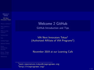 Welcome 2
GitHub
VIA Next
Innovators Tokyo
What is GitHub ?
Why GitHub is
used ?
Who is using
GitHub ?
GitHub Wiki
Gist
GitHub Pages
Reﬁned GitHub
Extra:
GitHub-like
Services
Extra: Things
Similar to Git
References
Welcome 2 GitHub
GitHub Introduction and Tips
VIA Next Innovators Tokyo1
(Authorized Aﬃliate of VIA Programs2
)
November 2019 at our Learning Cafe
1next innovators tokyo@viaprograms.org
2http://viaprograms.org/
1 / 15
 