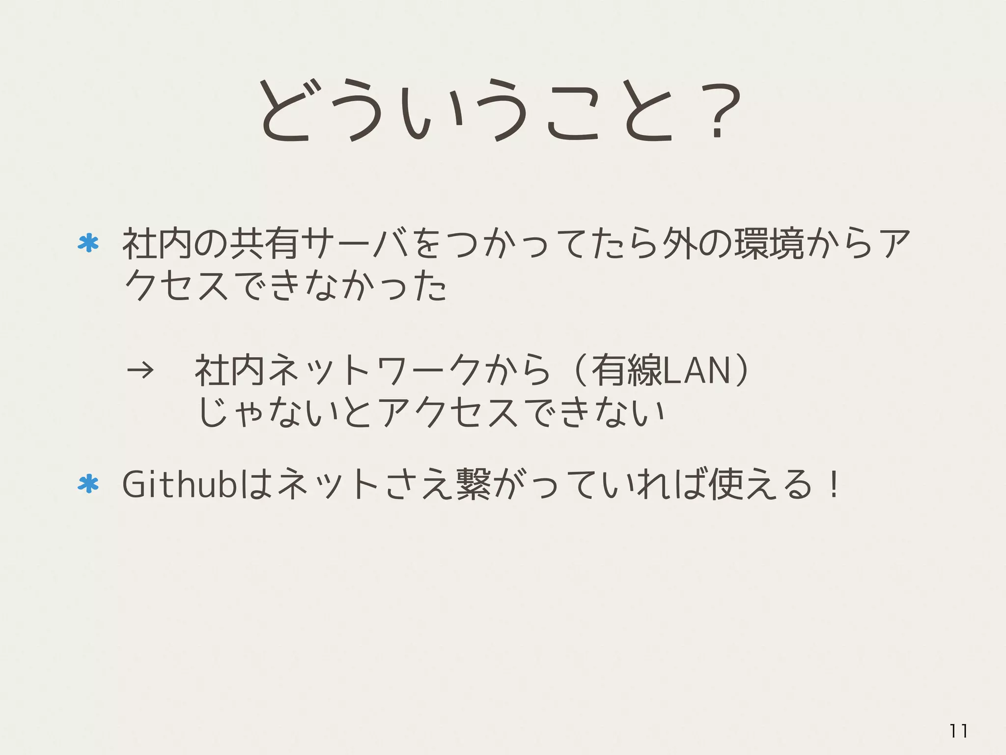 どういうこと？
社内の共有サーバをつかってたら外の環境からア
クセスできなかった 
 
→　社内ネットワークから（有線LAN） 
　　じゃないとアクセスできない
Githubはネットさえ繋がっていれば使える！
11
 