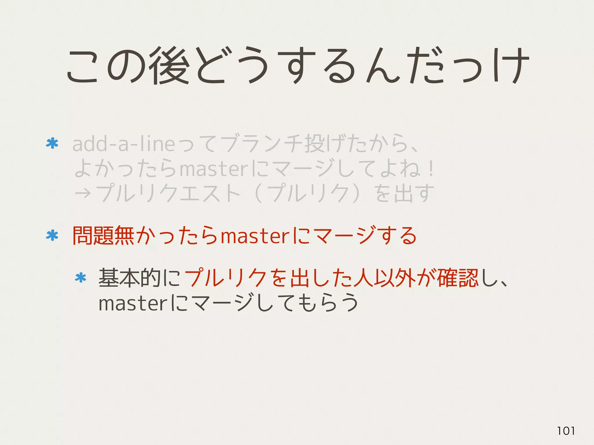 この後どうするんだっけ
add-a-lineってブランチ投げたから、 
よかったらmasterにマージしてよね！ 
→プルリクエスト（プルリク）を出す
問題無かったらmasterにマージする
基本的にプルリクを出した人以外が確認し、 
masterにマージしてもらう
101
 