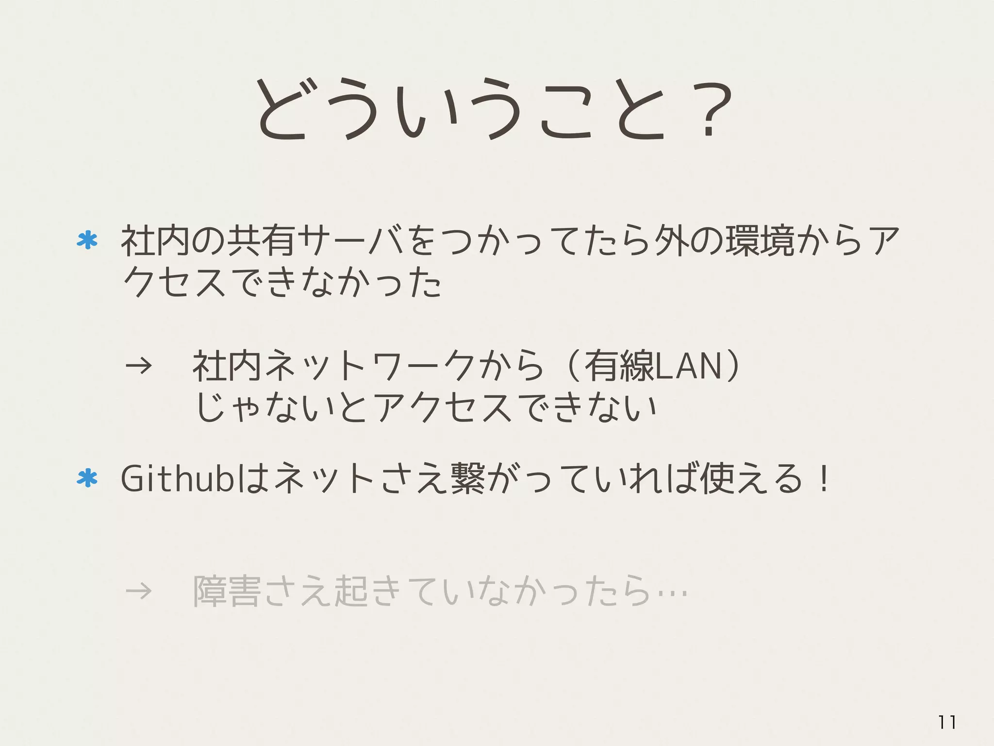 どういうこと？
社内の共有サーバをつかってたら外の環境からア
クセスできなかった 
 
→　社内ネットワークから（有線LAN） 
　　じゃないとアクセスできない
Githubはネットさえ繋がっていれば使える！
 
→　障害さえ起きていなかったら…
11
 