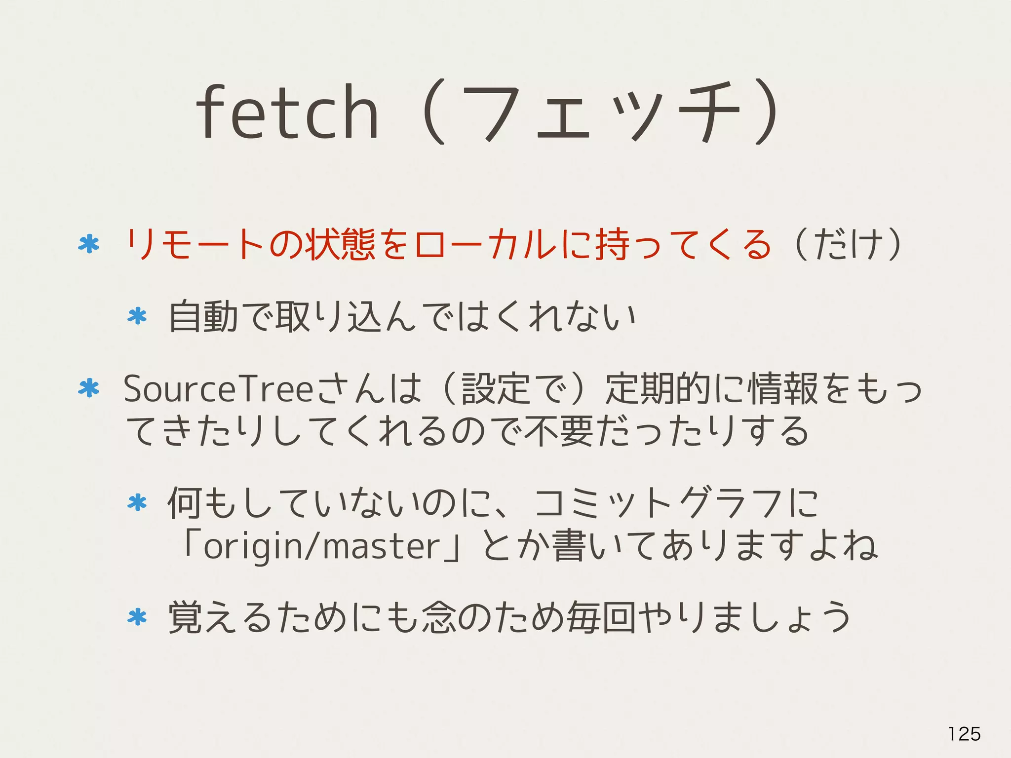 fetch（フェッチ）
リモートの状態をローカルに持ってくる（だけ）
自動で取り込んではくれない
SourceTreeさんは（設定で）定期的に情報をもっ
てきたりしてくれるので不要だったりする
何もしていないのに、コミットグラフに
「origin/master」とか書いてありますよね
覚えるためにも念のため毎回やりましょう
125
 
