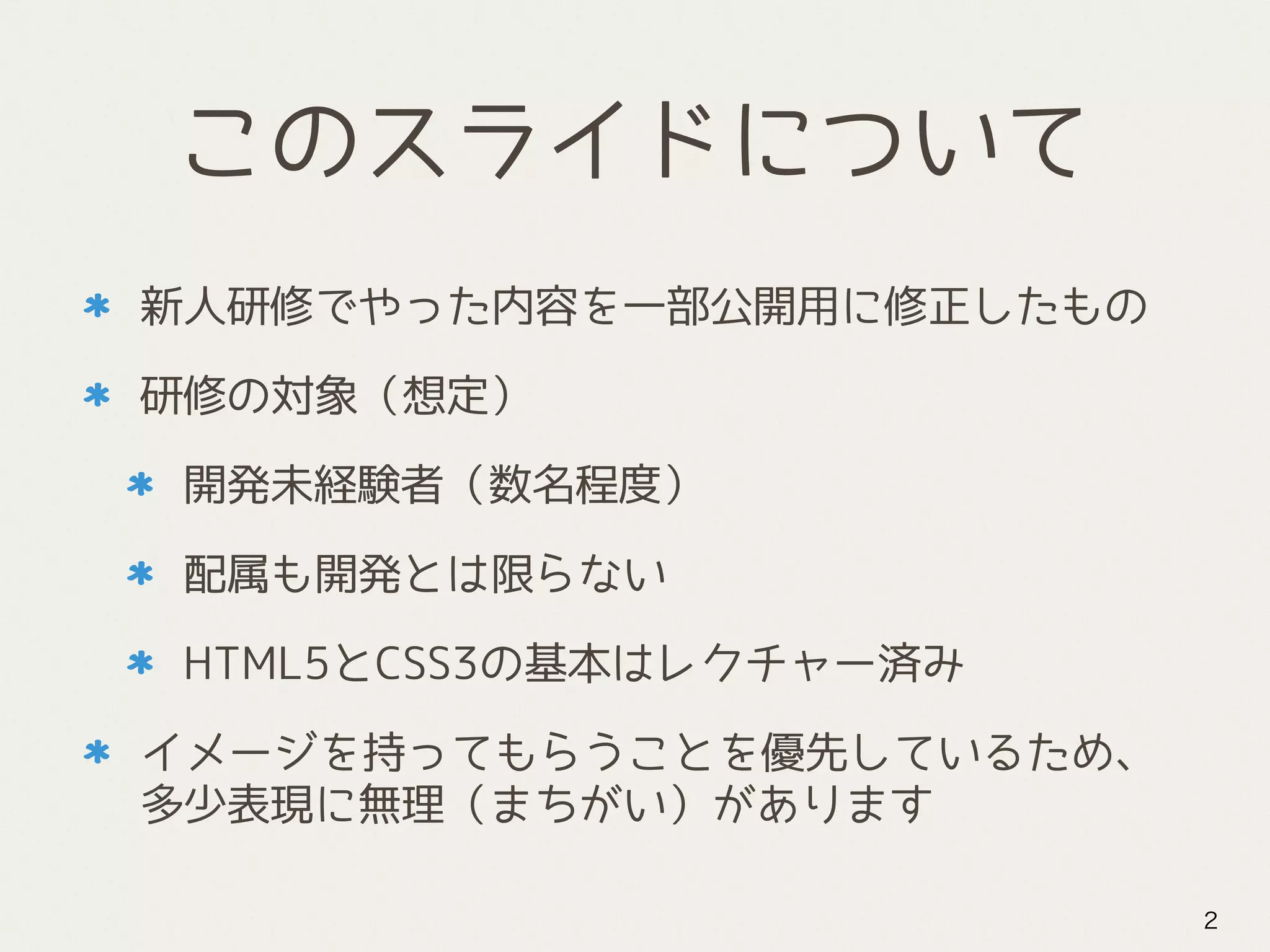 このスライドについて
新人研修でやった内容を一部公開用に修正したもの
研修の対象（想定）
開発未経験者（数名程度）
配属も開発とは限らない
HTML5とCSS3の基本はレクチャー済み
イメージを持ってもらうことを優先しているため、
多少表現に無理（まちがい）があります
2
 
