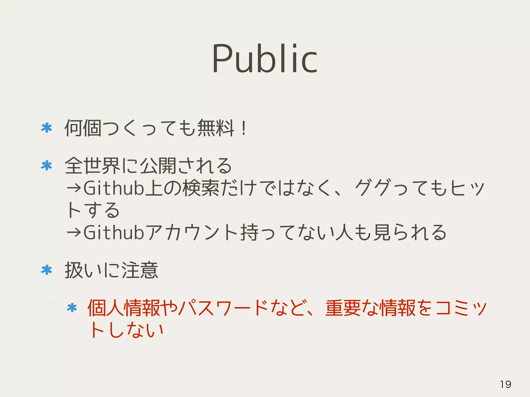 Public
何個つくっても無料！
全世界に公開される 
→Github上の検索だけではなく、ググってもヒッ
トする 
→Githubアカウント持ってない人も見られる
扱いに注意
個人情報やパスワードなど、重要な情報をコミッ
トしない
19
 