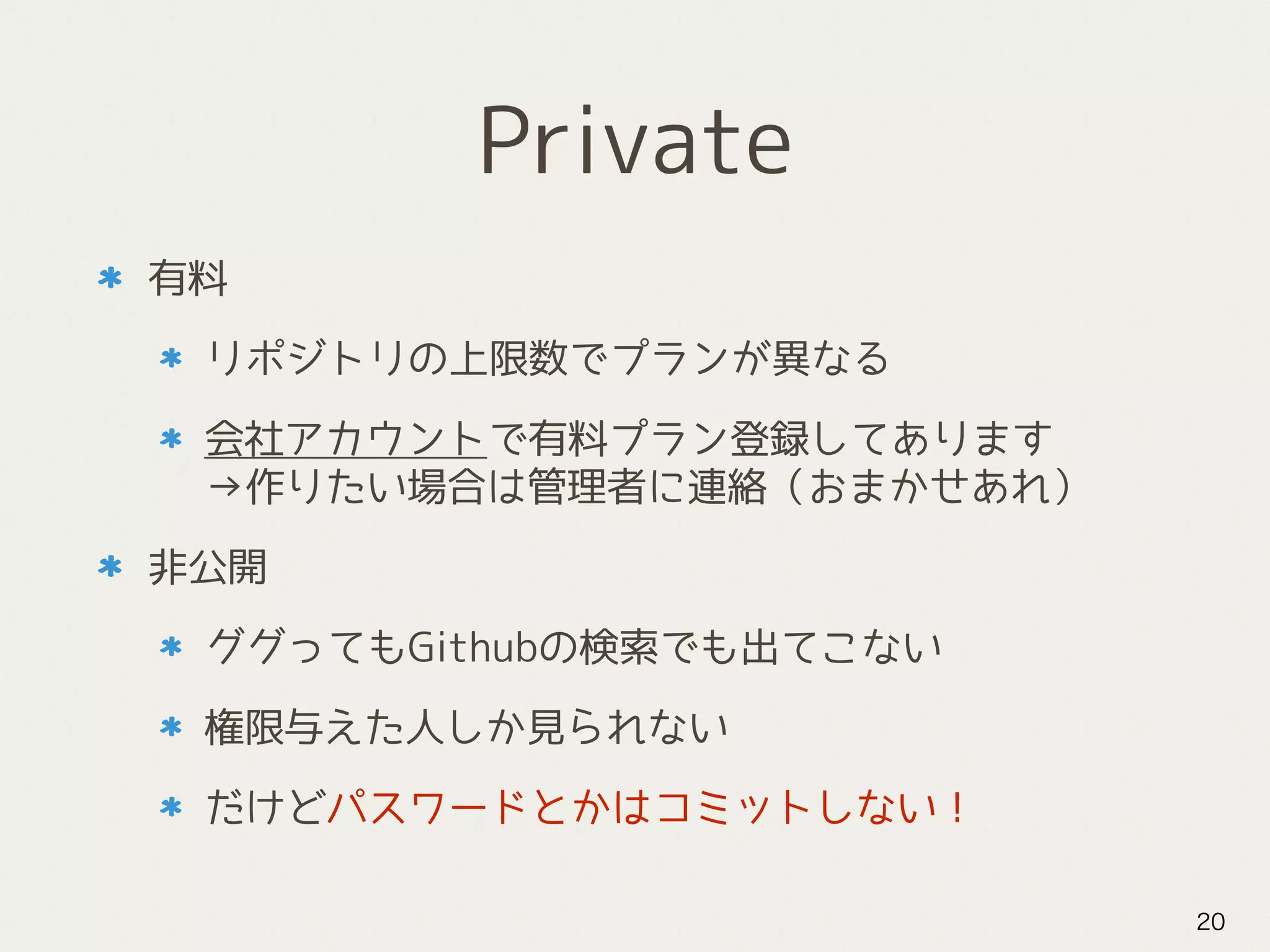 Private
有料
リポジトリの上限数でプランが異なる
会社アカウントで有料プラン登録してあります 
→作りたい場合は管理者に連絡（おまかせあれ）
非公開
ググってもGithubの検索でも出てこない
権限与えた人しか見られない
だけどパスワードとかはコミットしない！
20
 