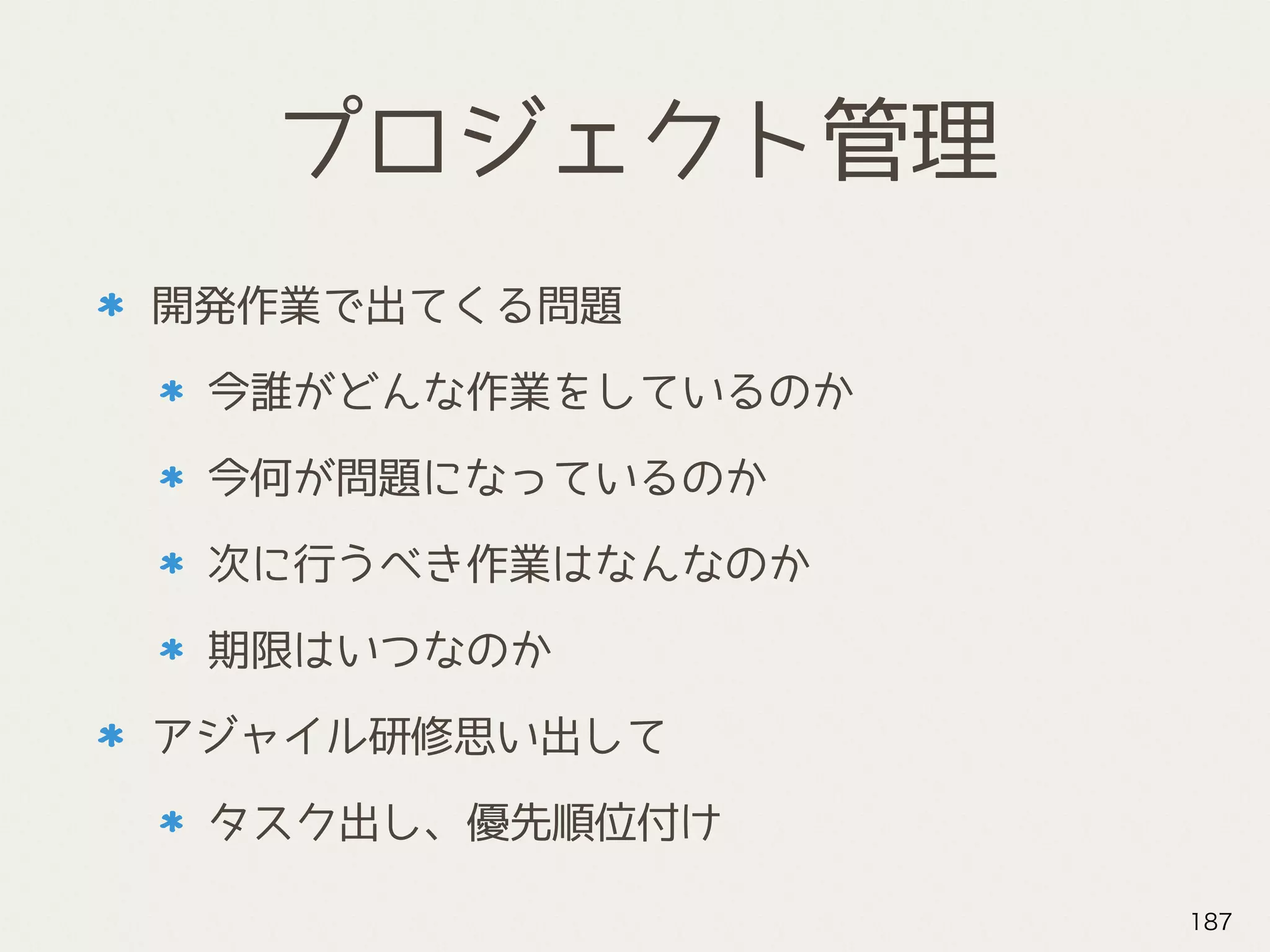 プロジェクト管理
開発作業で出てくる問題
今誰がどんな作業をしているのか
今何が問題になっているのか
次に行うべき作業はなんなのか
期限はいつなのか
アジャイル研修思い出して
タスク出し、優先順位付け
187
 