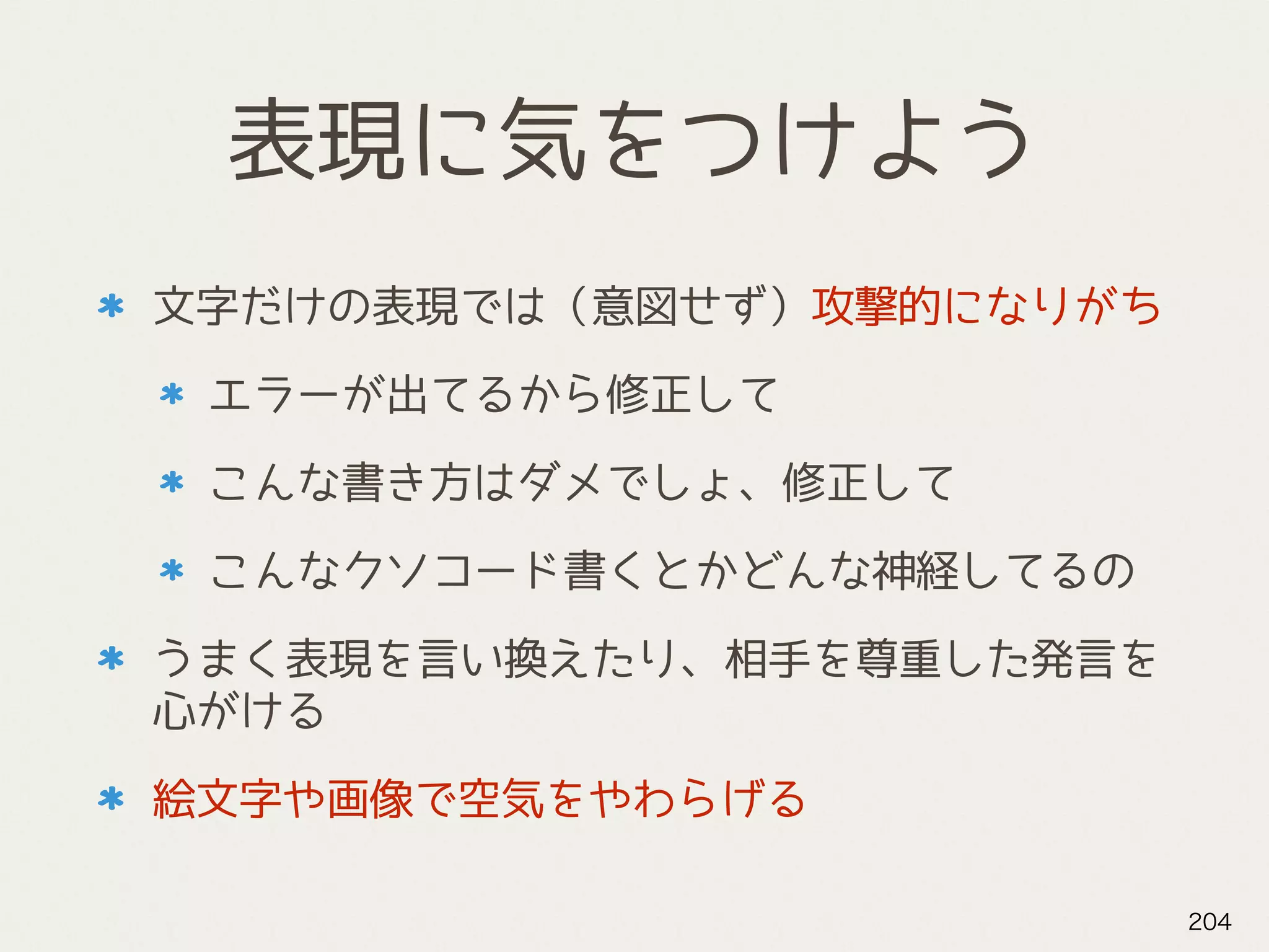 表現に気をつけよう
文字だけの表現では（意図せず）攻撃的になりがち
エラーが出てるから修正して
こんな書き方はダメでしょ、修正して
こんなクソコード書くとかどんな神経してるの
うまく表現を言い換えたり、相手を尊重した発言を
心がける
絵文字や画像で空気をやわらげる
204
 