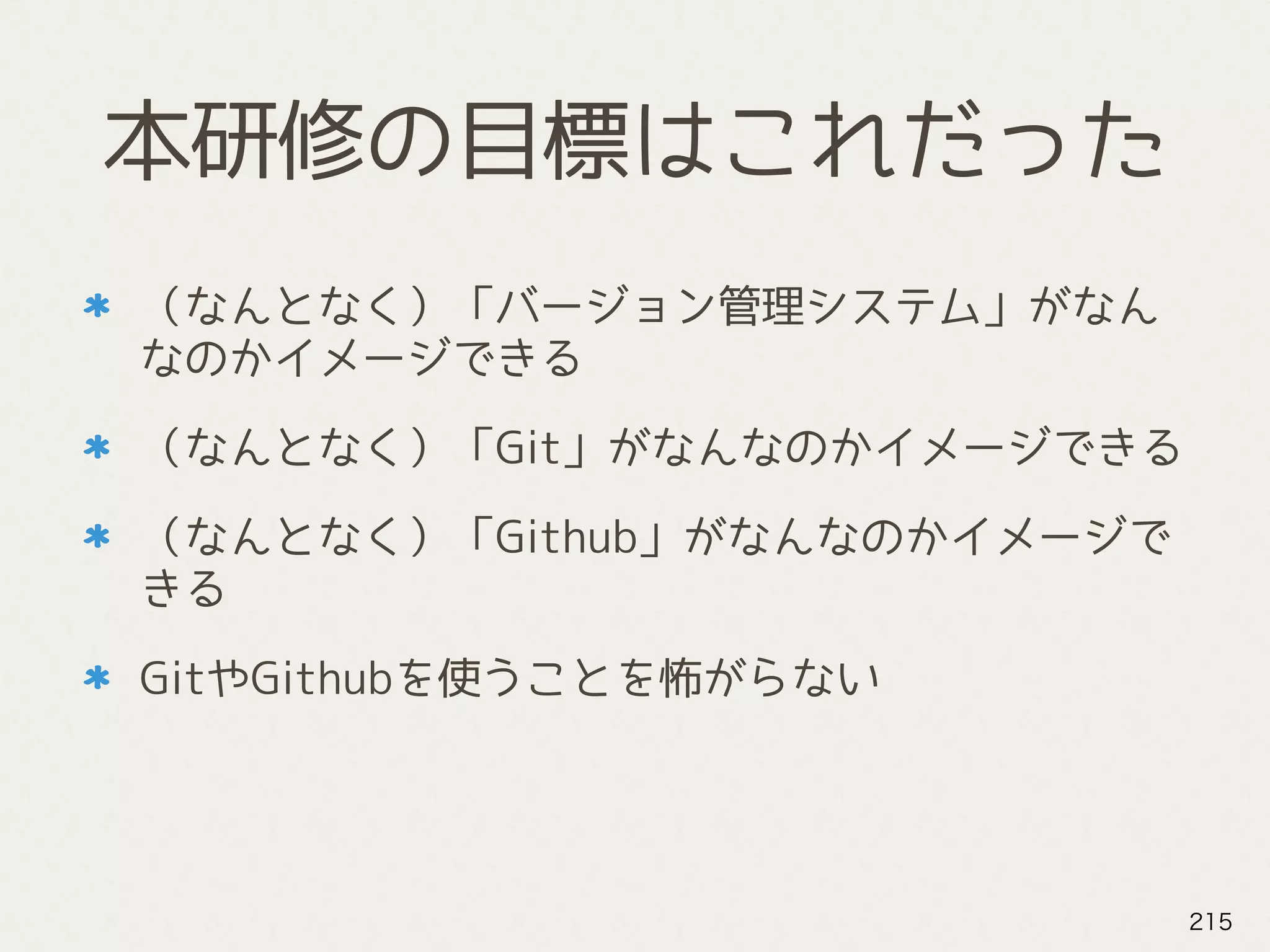 本研修の目標はこれだった
（なんとなく）「バージョン管理システム」がなん
なのかイメージできる
（なんとなく）「Git」がなんなのかイメージできる
（なんとなく）「Github」がなんなのかイメージで
きる
GitやGithubを使うことを怖がらない
215
 