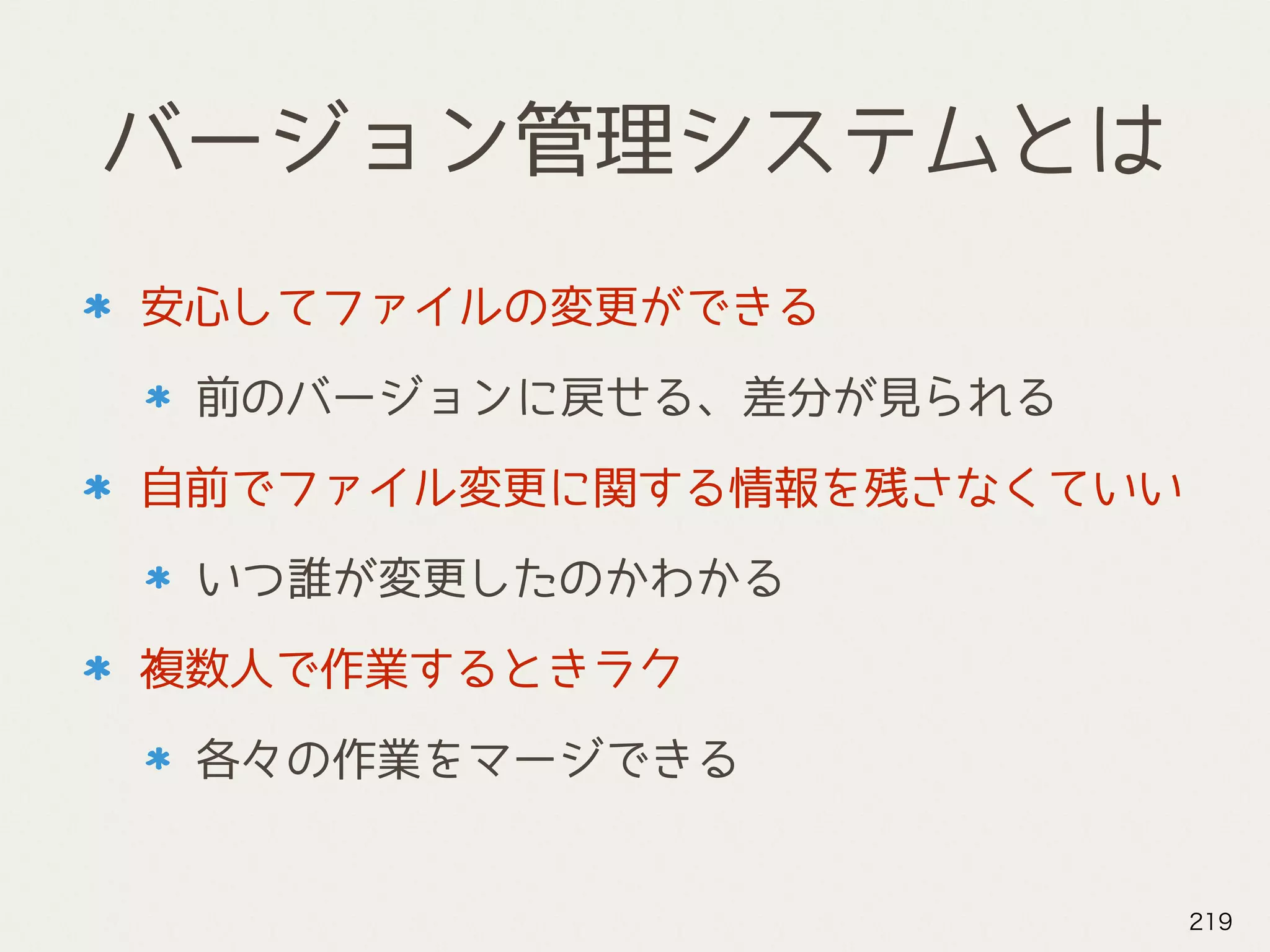 バージョン管理システムとは
安心してファイルの変更ができる
前のバージョンに戻せる、差分が見られる
自前でファイル変更に関する情報を残さなくていい
いつ誰が変更したのかわかる
複数人で作業するときラク
各々の作業をマージできる
219
 