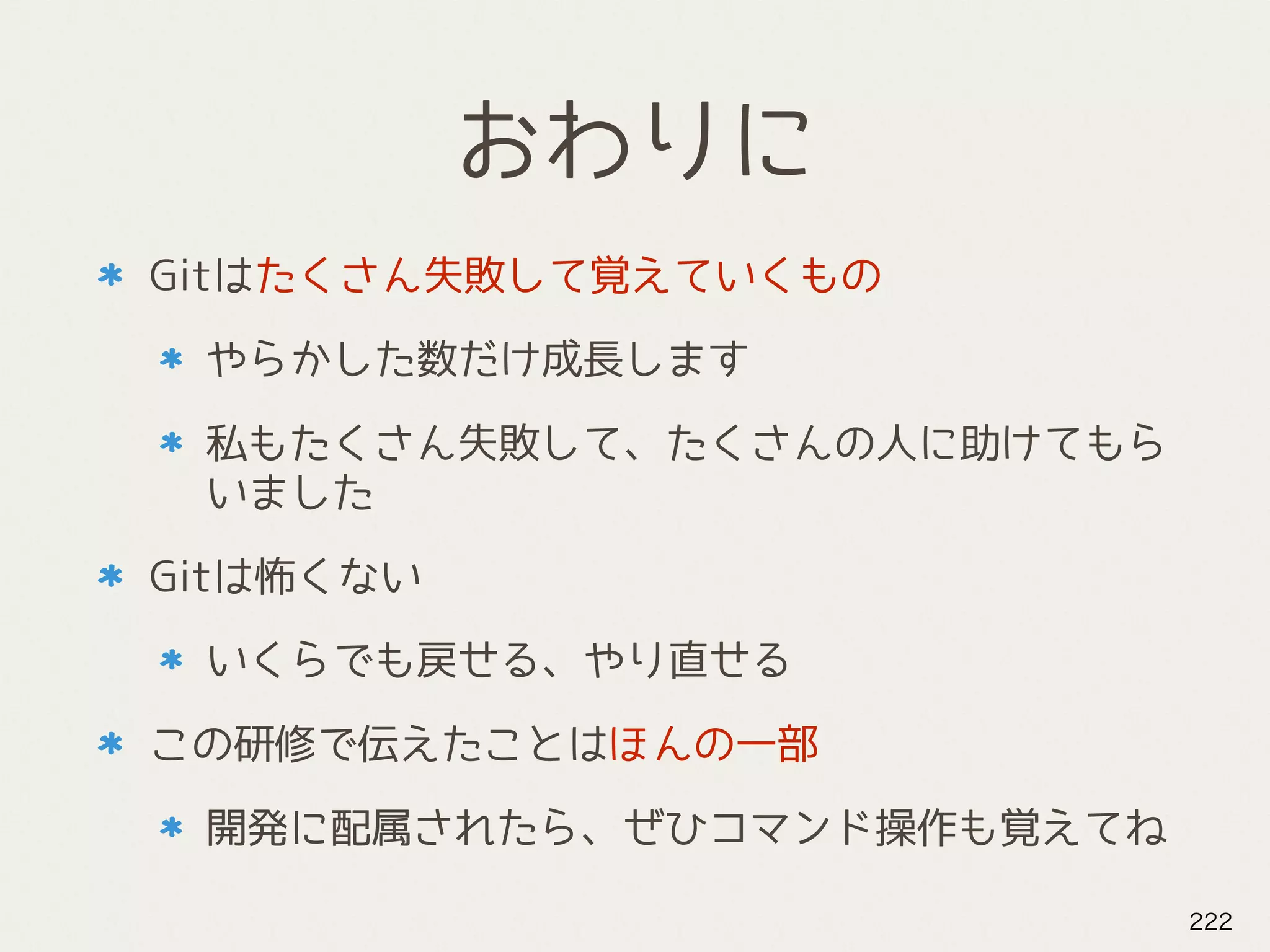 おわりに
Gitはたくさん失敗して覚えていくもの
やらかした数だけ成長します
私もたくさん失敗して、たくさんの人に助けてもら
いました
Gitは怖くない
いくらでも戻せる、やり直せる
この研修で伝えたことはほんの一部
開発に配属されたら、ぜひコマンド操作も覚えてね
222
 