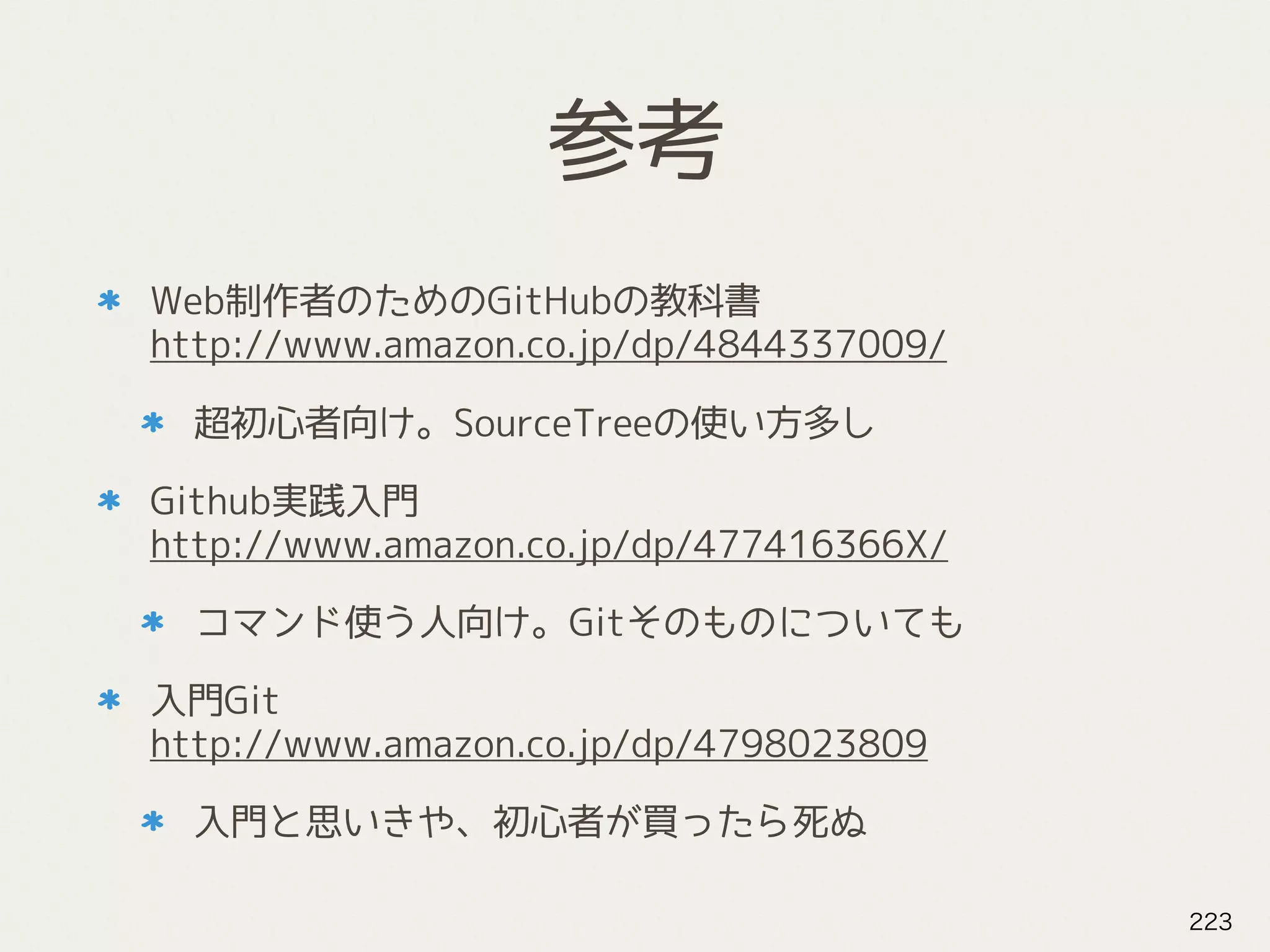参考
Web制作者のためのGitHubの教科書 
http://www.amazon.co.jp/dp/4844337009/
超初心者向け。SourceTreeの使い方多し
Github実践入門 
http://www.amazon.co.jp/dp/477416366X/
コマンド使う人向け。Gitそのものについても
入門Git 
http://www.amazon.co.jp/dp/4798023809
入門と思いきや、初心者が買ったら死ぬ
223
 