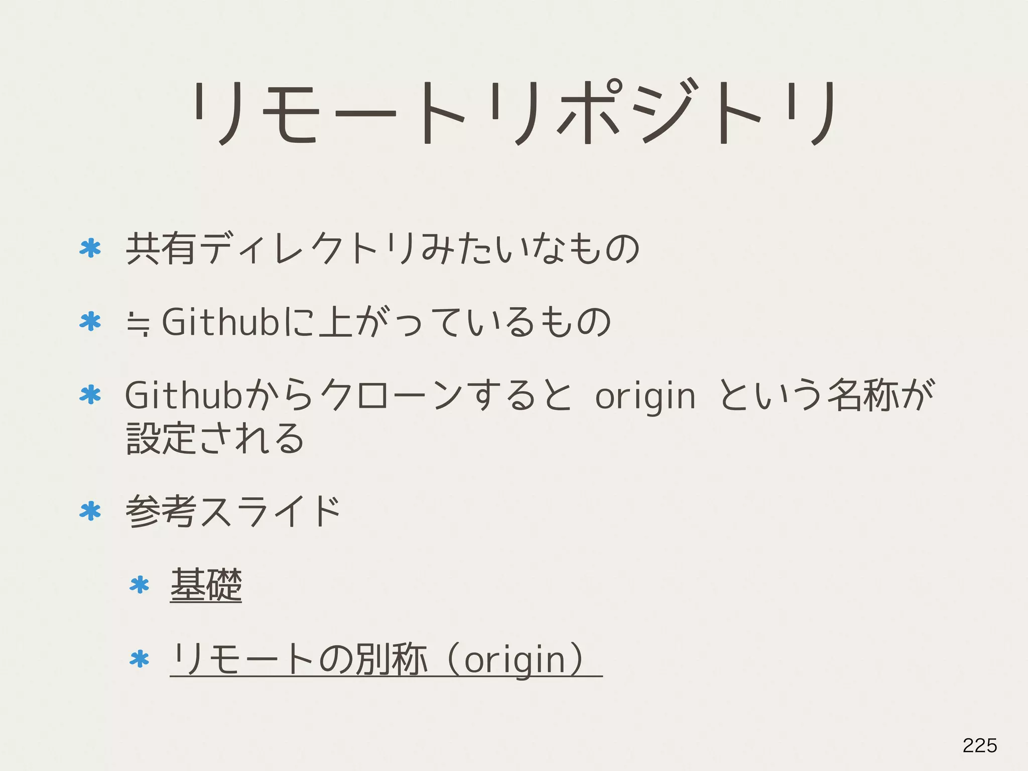 リモートリポジトリ
共有ディレクトリみたいなもの
≒Githubに上がっているもの
Githubからクローンすると origin という名称が
設定される
参考スライド
基礎
リモートの別称（origin）
225
 