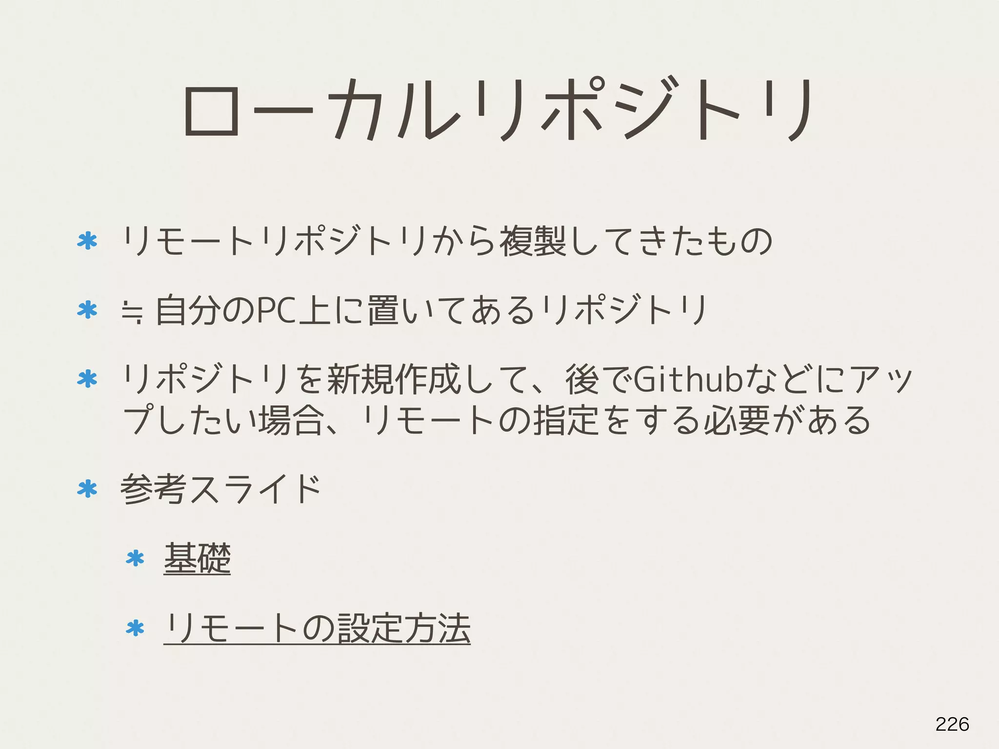 ローカルリポジトリ
リモートリポジトリから複製してきたもの
≒自分のPC上に置いてあるリポジトリ
リポジトリを新規作成して、後でGithubなどにアッ
プしたい場合、リモートの指定をする必要がある
参考スライド
基礎
リモートの設定方法
226
 