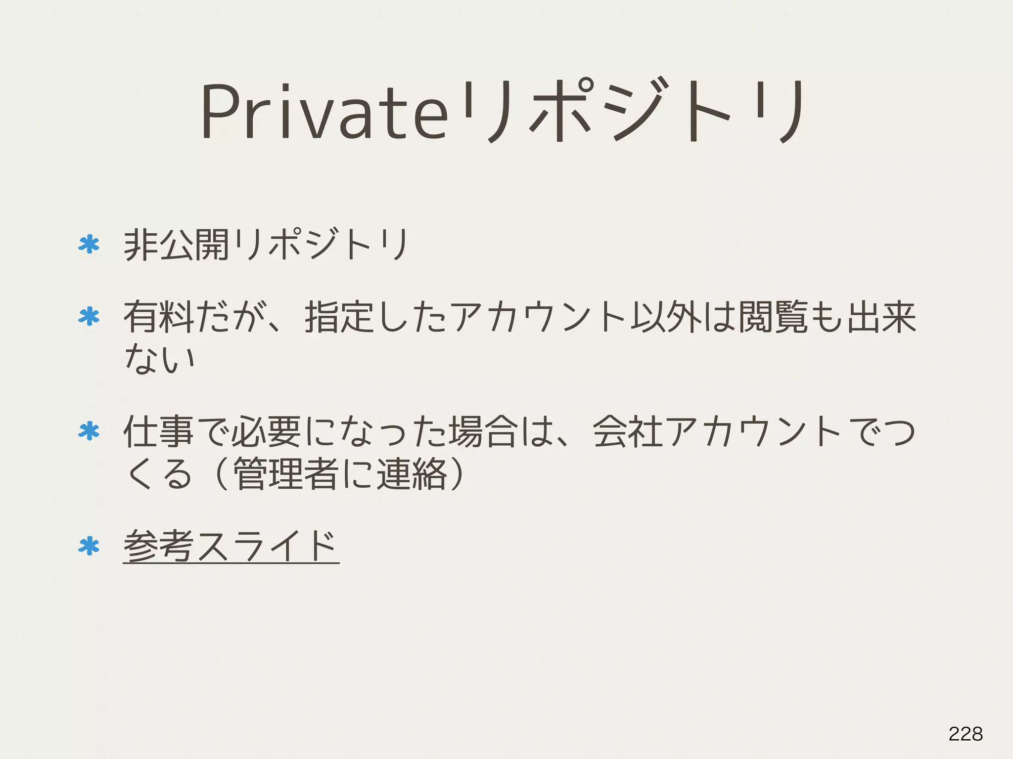 Privateリポジトリ
非公開リポジトリ
有料だが、指定したアカウント以外は閲覧も出来
ない
仕事で必要になった場合は、会社アカウントでつ
くる（管理者に連絡）
参考スライド
228
 