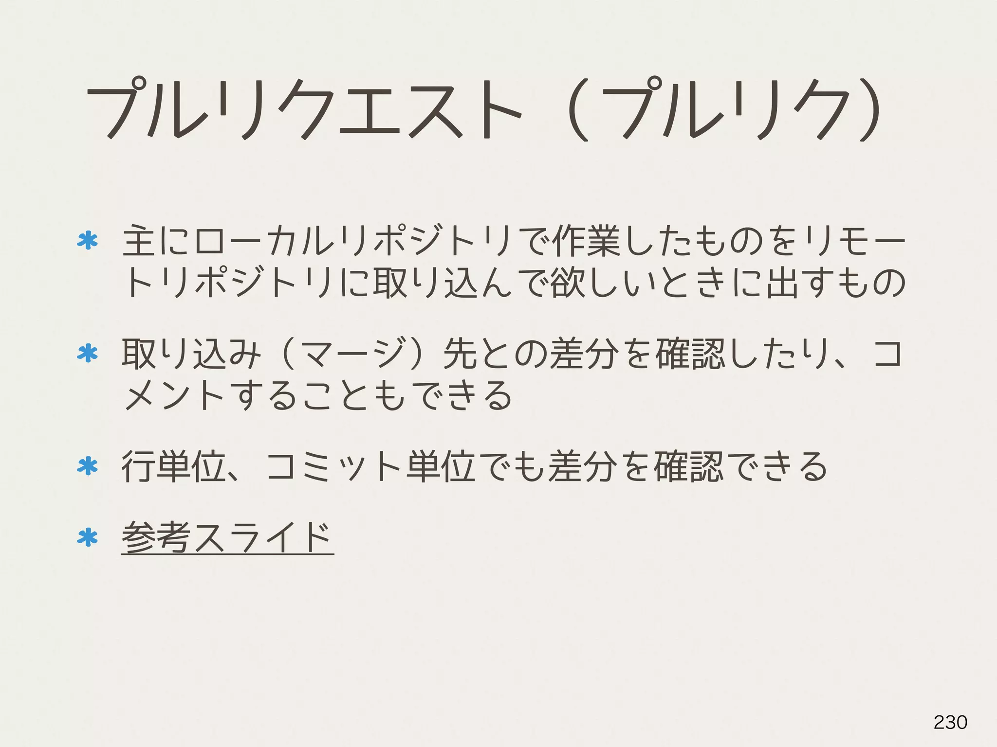 プルリクエスト（プルリク）
主にローカルリポジトリで作業したものをリモー
トリポジトリに取り込んで欲しいときに出すもの
取り込み（マージ）先との差分を確認したり、コ
メントすることもできる
行単位、コミット単位でも差分を確認できる
参考スライド
230
 