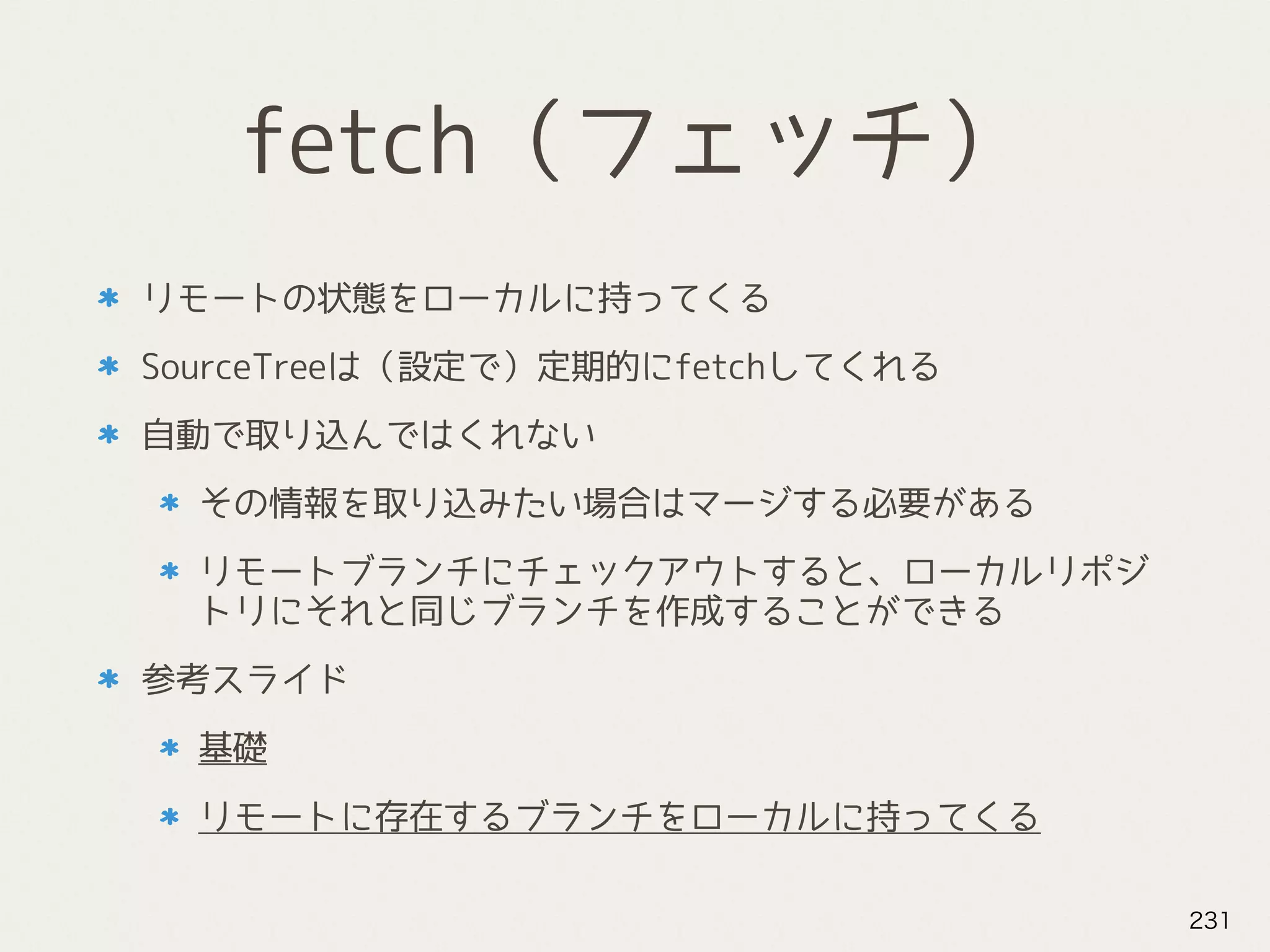 fetch（フェッチ）
リモートの状態をローカルに持ってくる
SourceTreeは（設定で）定期的にfetchしてくれる
自動で取り込んではくれない
その情報を取り込みたい場合はマージする必要がある
リモートブランチにチェックアウトすると、ローカルリポジ
トリにそれと同じブランチを作成することができる
参考スライド
基礎
リモートに存在するブランチをローカルに持ってくる
231
 