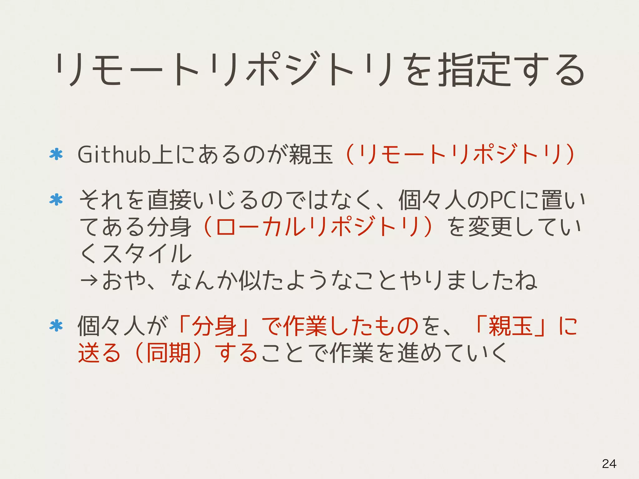 リモートリポジトリを指定する
Github上にあるのが親玉（リモートリポジトリ）
それを直接いじるのではなく、個々人のPCに置い
てある分身（ローカルリポジトリ）を変更してい
くスタイル 
→おや、なんか似たようなことやりましたね
個々人が「分身」で作業したものを、「親玉」に
送る（同期）することで作業を進めていく
24
 