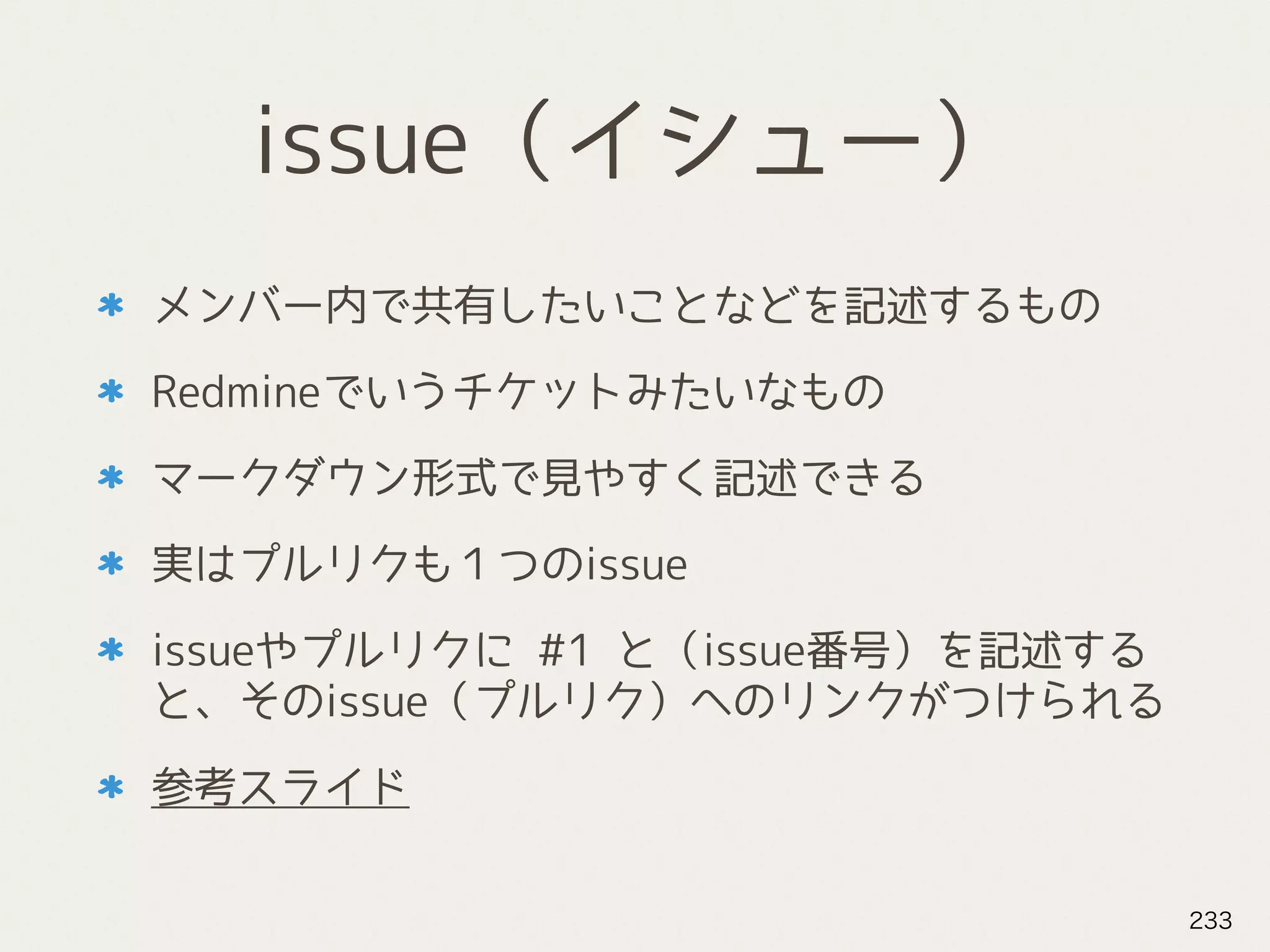 issue（イシュー）
メンバー内で共有したいことなどを記述するもの
Redmineでいうチケットみたいなもの
マークダウン形式で見やすく記述できる
実はプルリクも１つのissue
issueやプルリクに #1 と（issue番号）を記述する
と、そのissue（プルリク）へのリンクがつけられる
参考スライド
233
 