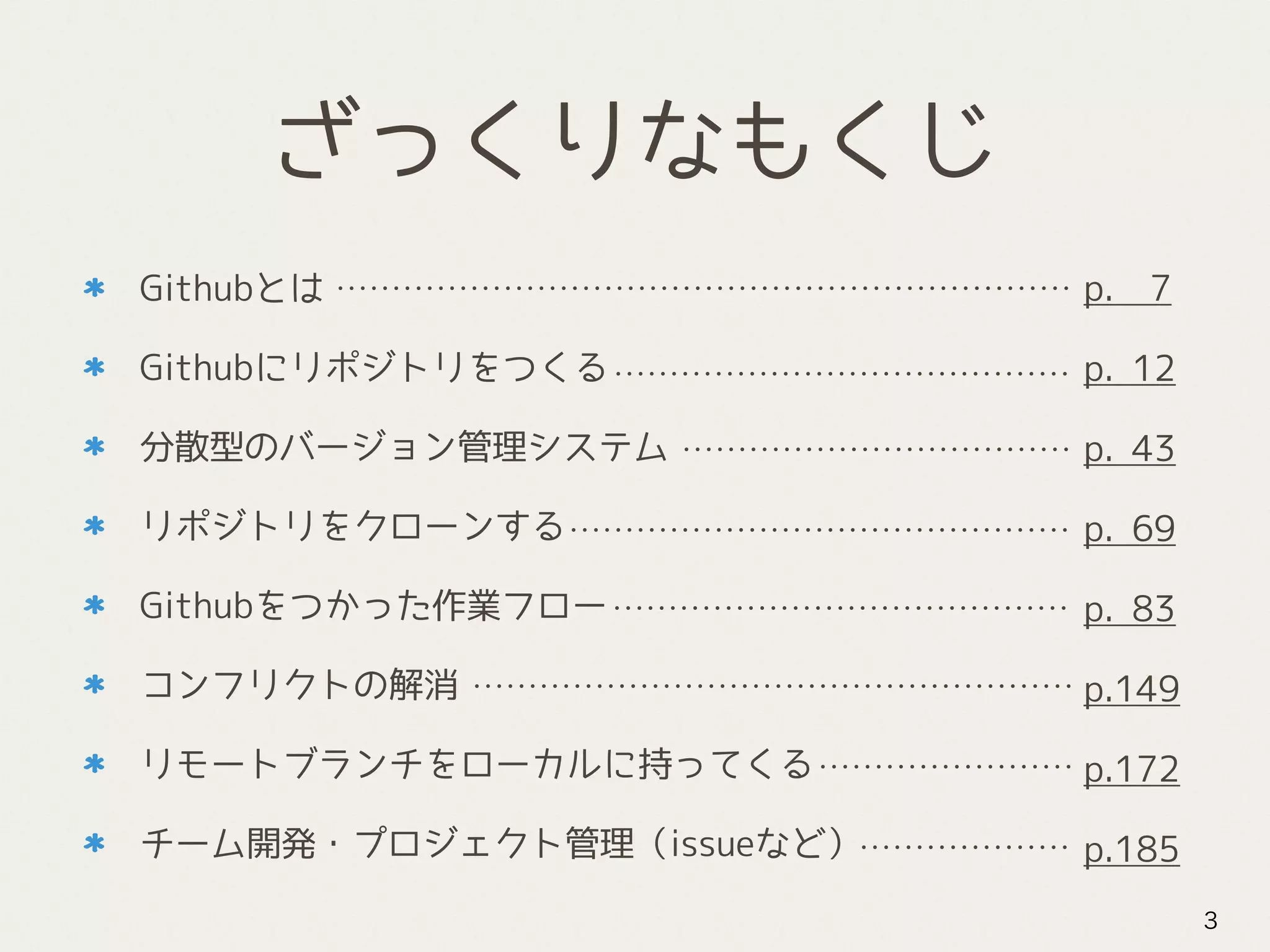 ざっくりなもくじ
Githubとは
Githubにリポジトリをつくる
分散型のバージョン管理システム
リポジトリをクローンする
Githubをつかった作業フロー
コンフリクトの解消
リモートブランチをローカルに持ってくる
チーム開発・プロジェクト管理（issueなど）
3
p. 7
p. 12
p. 43
p. 69
p. 83
p.149
p.172
p.185
 