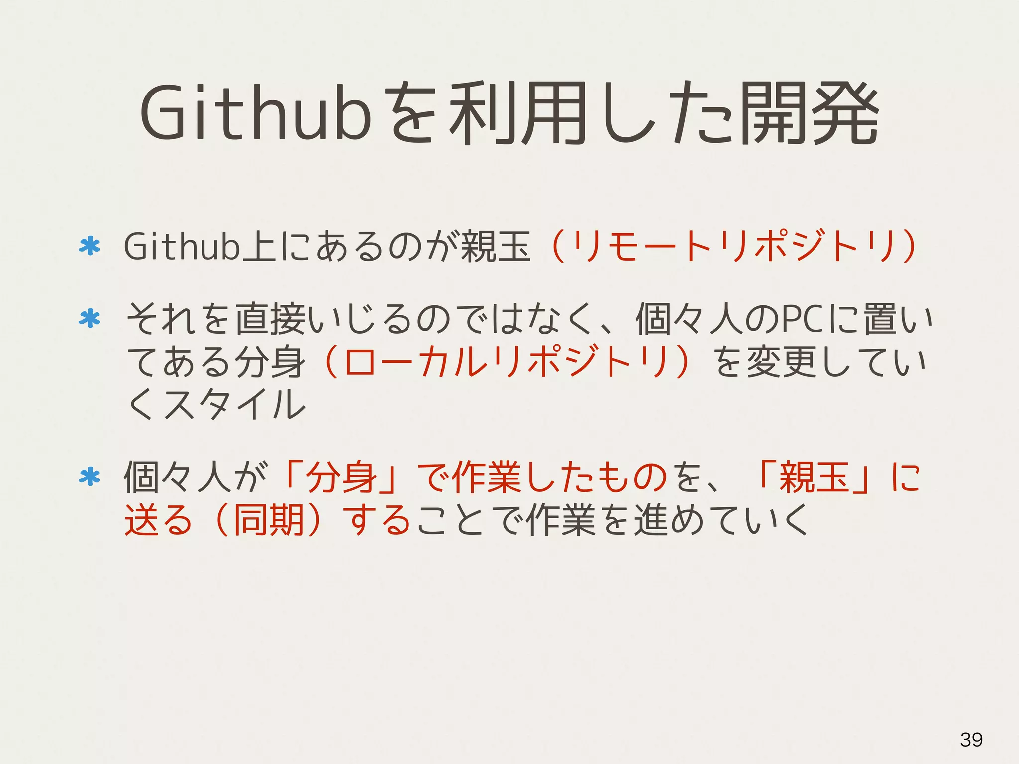 Githubを利用した開発
Github上にあるのが親玉（リモートリポジトリ）
それを直接いじるのではなく、個々人のPCに置い
てある分身（ローカルリポジトリ）を変更してい
くスタイル
個々人が「分身」で作業したものを、「親玉」に
送る（同期）することで作業を進めていく
39
 