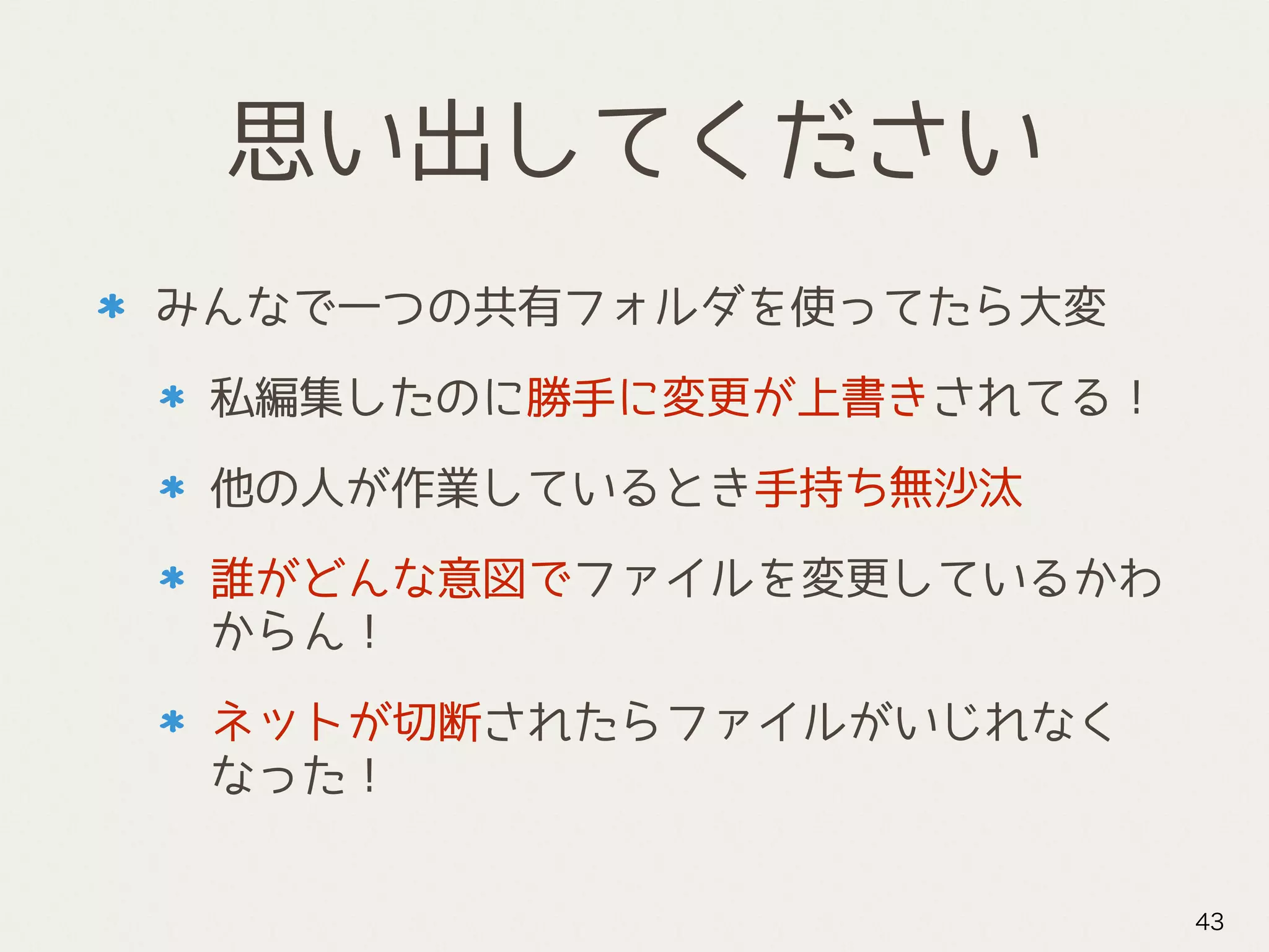 思い出してください
みんなで一つの共有フォルダを使ってたら大変
私編集したのに勝手に変更が上書きされてる！
他の人が作業しているとき手持ち無沙汰
誰がどんな意図でファイルを変更しているかわ
からん！
ネットが切断されたらファイルがいじれなく
なった！
43
 