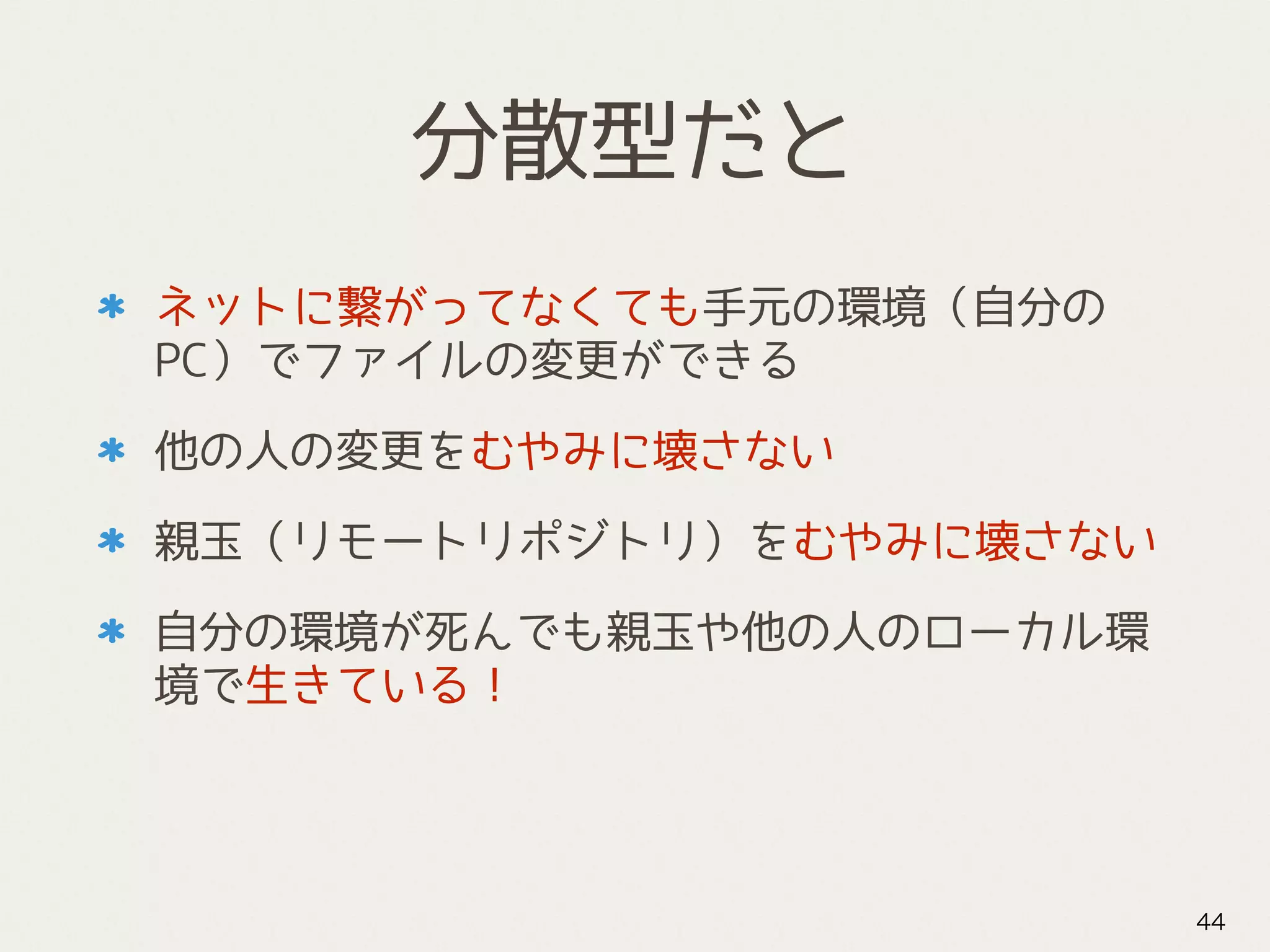 分散型だと
ネットに繋がってなくても手元の環境（自分の
PC）でファイルの変更ができる
他の人の変更をむやみに壊さない
親玉（リモートリポジトリ）をむやみに壊さない
自分の環境が死んでも親玉や他の人のローカル環
境で生きている！
44
 