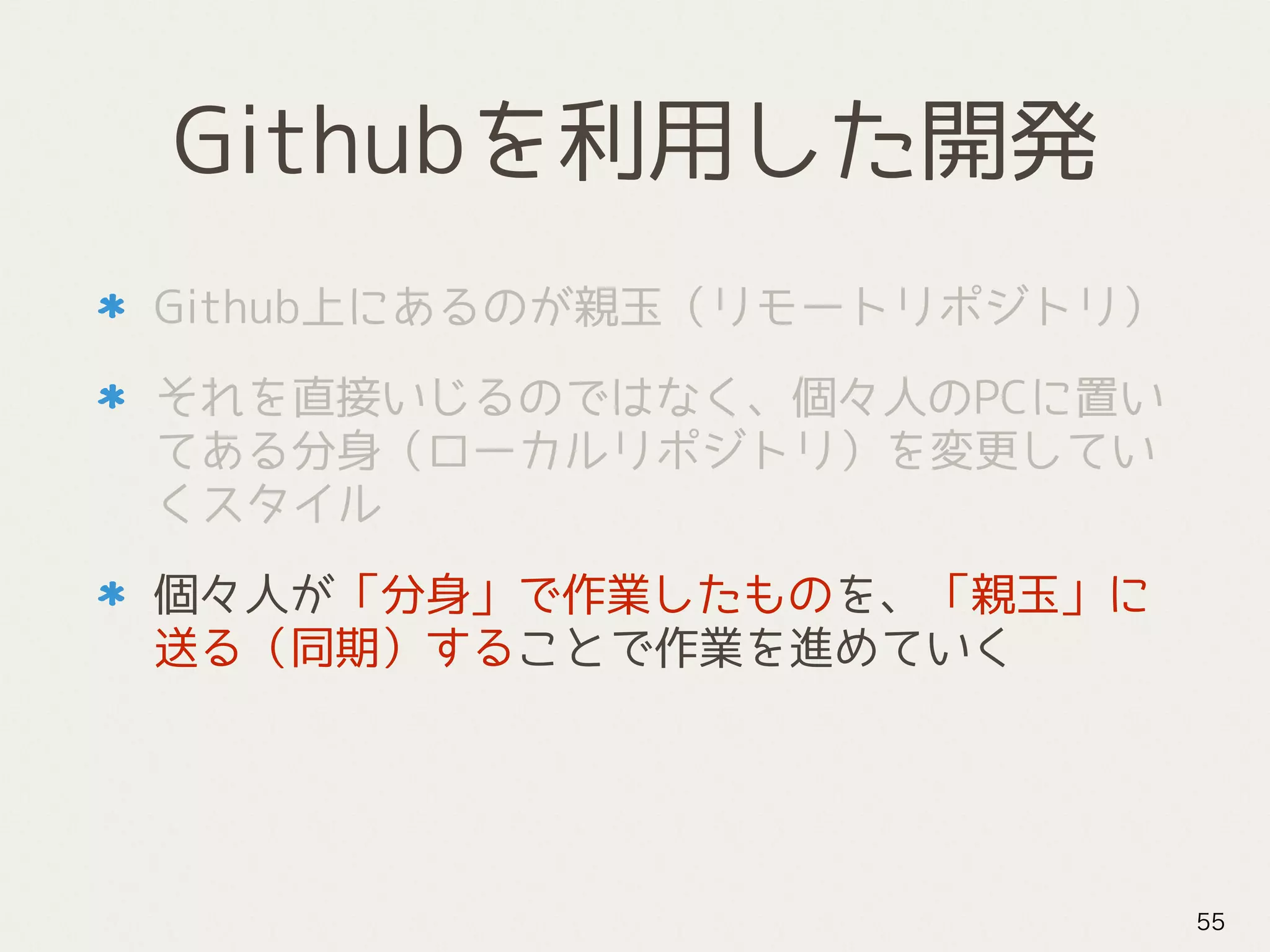 Githubを利用した開発
Github上にあるのが親玉（リモートリポジトリ）
それを直接いじるのではなく、個々人のPCに置い
てある分身（ローカルリポジトリ）を変更してい
くスタイル
個々人が「分身」で作業したものを、「親玉」に
送る（同期）することで作業を進めていく
55
 