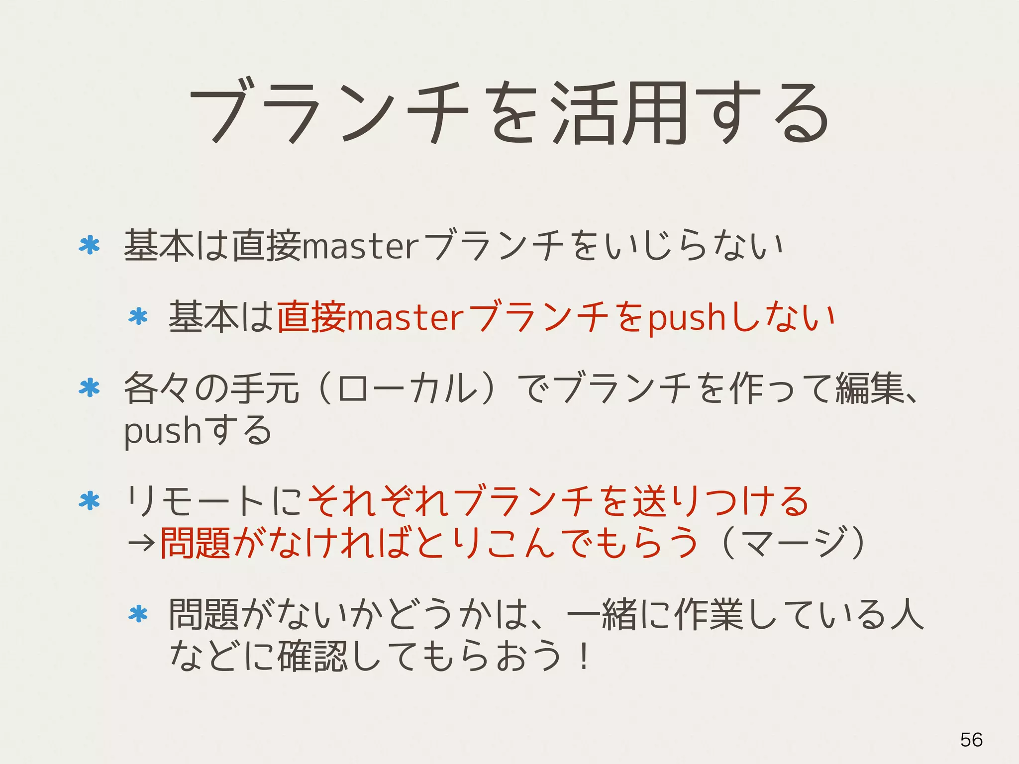 ブランチを活用する
基本は直接masterブランチをいじらない
基本は直接masterブランチをpushしない
各々の手元（ローカル）でブランチを作って編集、
pushする
リモートにそれぞれブランチを送りつける 
→問題がなければとりこんでもらう（マージ）
問題がないかどうかは、一緒に作業している人
などに確認してもらおう！
56
 