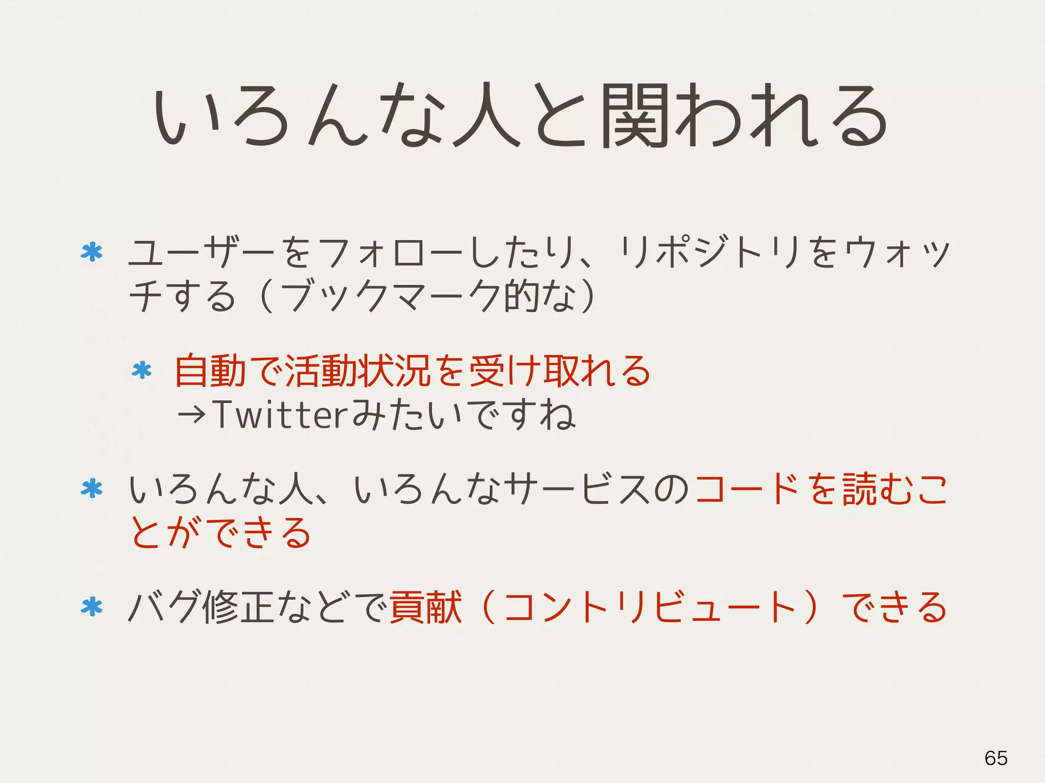 いろんな人と関われる
ユーザーをフォローしたり、リポジトリをウォッ
チする（ブックマーク的な）
自動で活動状況を受け取れる 
→Twitterみたいですね
いろんな人、いろんなサービスのコードを読むこ
とができる
バグ修正などで貢献（コントリビュート）できる
65
 