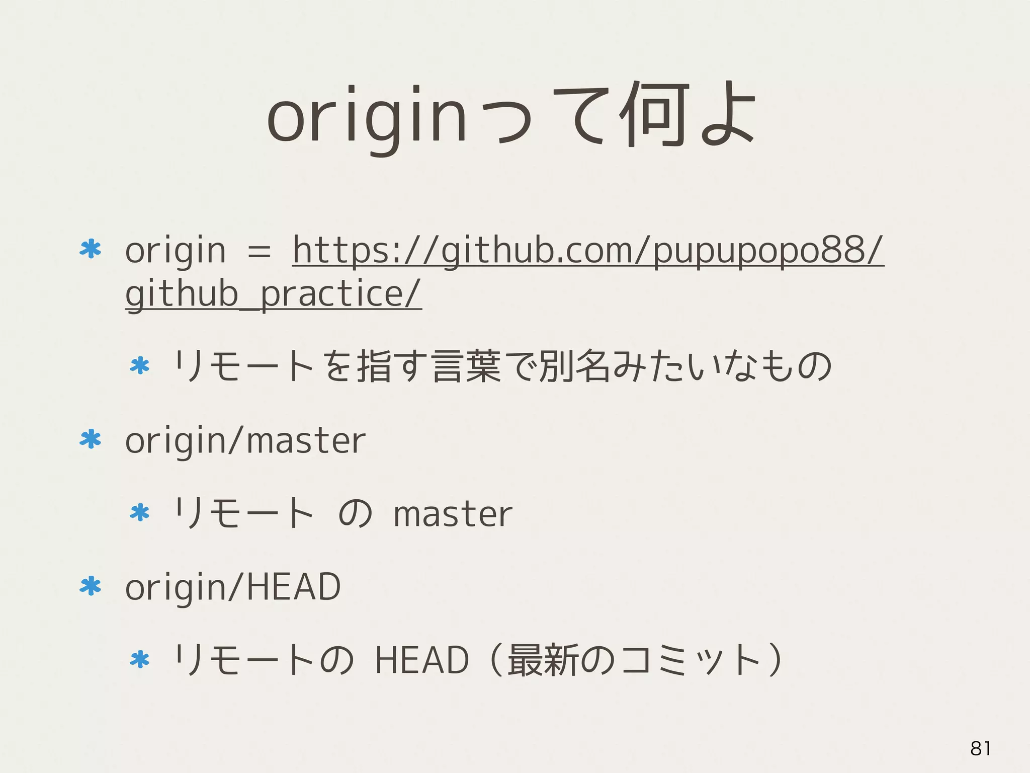 originって何よ
origin = https://github.com/pupupopo88/
github_practice/
リモートを指す言葉で別名みたいなもの
origin/master
リモート の master
origin/HEAD
リモートの HEAD（最新のコミット）
81
 