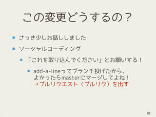 この変更どうするの？
さっき少しお話ししました
ソーシャルコーディング
「これを取り込んでください」とお願いする！
add-a-lineってブランチ投げたから、 
よかったらmasterにマージしてよね！ 
→プルリクエスト（プルリク）を出す
92
 